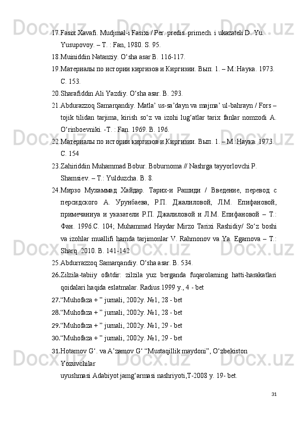 17. Fasix Xavafi. Mudjmal-i Fasixi / Per. predis. primech. i ukazateli D. Yu.  
Yusupovoy. – T. : Fan, 1980. S. 95.
18. Muiniddin Natanziy. O‘sha asar B. 116-117.
19. Материалы по истории киргизов и Киргизии.  В ы п. 1. – М.:Наука. 1973. 
С. 153.
20. Sharafiddin Ali Yazdiy. O‘sha asar. B. 293.
21. Abdurazzoq Samarqandiy. Matla’ us-sa’dayn va majma’ ul-bahrayn / Fors –
tojik   tilidan   tarjima,   kirish   so‘z   va   izohi   lug‘atlar   tarix   fanlar   nomzodi   A.
O‘rinboevniki. -T. : Fan. 1969. B . 196.
22. Материалы по истории киргизов и Киргизии. Вып. 1. – М.:Наука. 1973. 
С. 154
23. Zahiriddin   Muhammad   Bobur .  Boburnoma  //  Nashrga   tayyorlovchi   P . 
Shamsiev . –   T .:  Yulduzcha .  B . 8.
24. Мирзо   Мухаммад   Хайдар.   Тарих-и   Рашиди   /   Введение,   перевод   с
персидского   А.   Урунбаева,   Р.П.   Джалиловой,   Л.М.   Епифановой,
примечани ya   и   указатели   Р.П.   Джалиловой   и   Л.М.   Епифановой   –   Т.:
Фан.   1996.С.   104;   Muhammad   Haydar   Mirzo   Tarixi   Rashidiy /   So ‘ z   boshi
va   izohlar   muallifi   hamda   tarjimonlar   V .   Rahmonov   va   Ya .   Egamova – T.:
Sharq. 2010. B. 141-142
25. Abdurrazzoq Samarqandiy. O‘sha asar. B. 534.
26. Zilzila-tabiiy   ofatdir:   zilzila   yuz   berganda   fuqarolarning   hatti-harakatlari
qoidalari haqida eslatmalar. Radius.1999 y., 4 - bet
27. “Muhofaza + ” jurnali, 2002y. №1, 28 - bet
28. “Muhofaza + ” jurnali, 2002y. №1, 28 - bet
29. “Muhofaza + ” jurnali, 2002y. №1, 29 - bet
30. “Muhofaza + ” jurnali, 2002y. №1, 29 - bet
31. Hotamov G‘. va A’zamov G‘ “Mustaqillik maydoni”, O‘zbekiston 
Yozuvchilar
uyushmasi Adabiyot jamg‘armasi nashriyoti,T-2008 y. 19- bet.
31 