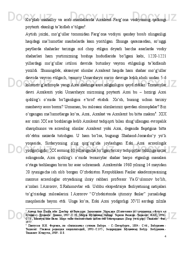 Ko‘plab   mahalliy   va   arab   manbalarida   Axsikent   Farg‘ona   vodiysining   qadimgi
poytaxti ekanligi ta’kidlab o‘tilgan 3
.  
Aytish   joizki,   mo‘g‘ullar   tomonidan   Farg‘ona   vodiysi   qanday   bosib   olinganligi
haqidagi   ma’lumotlar   manbalarda   kam   yoritilgan.   Shunga   qaramasdan,   so‘nggi
paytlarda   shaharlar   tarixiga   oid   chop   etilgan   deyarli   barcha   asarlarda   vodiy
shaharlari   ham   yurtimizning   boshqa   hududlarida   bo‘lgani   kabi,   1220-1221
yillardagi   mo‘g‘ullar   istilosi   davrida   butunlay   vayron   etilganligi   ta’kidlanib
yozildi.   Shuningdek,   aksariyat   olimlar   Axsikent   haqida   ham   shahar   mo‘g‘ullar
davrida vayron etilgach, temuriy Umarshayx   mirzo davriga kelib aholi undan 5-6
kilometr g‘arbroqda   yangi Axsi shahriga asos solganligini qayd etdilar.   Temuriylar
davri   Axsikenti   yoki   Umarshayx   mirzoning   poytaxti   Axsi   bu   –   hozirgi   Axsi
qishlog‘i   o‘rnida   bo‘lganligini   e’tirof   etishdi.   Xo‘sh,   buning   uchun   tarixiy
manbaviy asos bormi? Umuman, bu xulosani olimlarimiz   qaerdan olmoqdalar? Biz
o‘rgangan ma’lumotlarga ko‘ra,   Axsi, Axsikat  va Axsikent  bu bitta makon 4
. XIX
asr oxiri   XX asr boshlariga kelib Axsikent tadqiqoti bilan   shug‘ullangan еvropalik
sharqshunos   va   arxeolog   olimlar   Axsikent   yoki   Axsi,   deganda   faqatgina   bitta
ob’ektni   nazarda   tutishgan.   U   ham   bo‘lsa,   bugungi   Shahand-Jomasho‘y   yo‘li
yoqasida,   Sirdaryoning   o‘ng   qirg‘og‘ida   joylashgan   Eski   Axsi   arxeologik
yodgorligidir.   XX asrning 60 yillarigacha bo‘lgan tarixiy tadqiqotlar   tahliliga nazar
solinganda,   Axsi   qishlog‘i   o‘rnida   temuriylar   shahar   barpo   etganligi   masalasi
o‘rtaga   tashlangan biron bir asar uchramadi.   Axsikentda 1960 yilning 14 mayidan
20   iyunigacha   ish   olib   borgan   O‘zbekiston   Respublikasi   Fanlar   akademiyasining
maxsus   arxeologlar   otryadining   ilmiy   rahbari   professor   Ya.G‘ulomov   bo‘lib,
a’zolari   I.Axrorov,   S.Rahimovlar   edi.   Ushbu   ekspeditsiya   faoliyatining   natijalari
to‘g‘risidagi   xulosalarini   I.Axrorov   “O‘zbekistonda   ijtimoiy   fanlar”   jurnalidagi
maqolasida   bayon   etdi.   Unga   ko‘ra,   Eski   Axsi   yodgorligi   XVII   asrdagi   zilzila
3
  Ахмад   бин   Йахйа   ибн   Джабир   ал - Балазури .   Завоевание   Хорасана   (Извлечение   из   сочинения   «Футух   ал
Булдан»).-Душанбе: Дониш, 1987.-С.28.; Мирза Мухаммад  Хайдар. Тарихи Рашиди.-Ташкент: ФАН, 1996.-
С.53.;   Махмуд   бин  Вали. Море  тайн   относительно доблестей   благородных (Бахр   ул-асрар).-Ташкент:   Фан,
1977.
4
  Пантусов   Н.Н.   Фергана,   по   «Запискамъ»   султана   Бабура.   -   С.-Петербургъ,   1884.-   С.46.;   Бабурнаме.-
Ташкент:   Главная   редакция   энциклопедий,   1993.-С.375.;   Заҳириддин   Муҳаммад   Бобур.   Бобурнома.-
Тошкент: Юлдузча, 1989.- Б.8.
4 