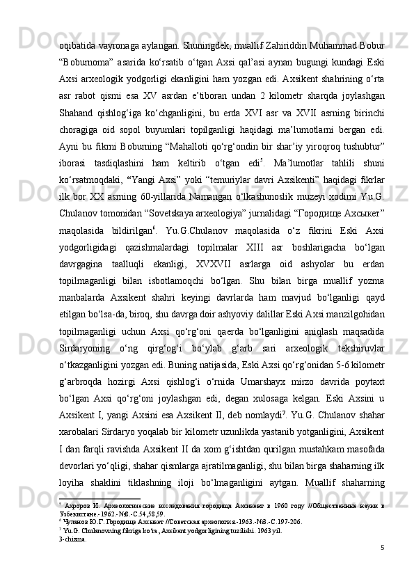 oqibatida vayronaga   aylangan. Shuningdek, muallif Zahiriddin Muhammad Bobur
“Boburnoma”   asarida   ko‘rsatib   o‘tgan   Axsi   qal’asi   aynan   bugungi   kundagi   Eski
Axsi   arxeologik   yodgorligi   ekanligini   ham   yozgan   edi.   Axsikent   shahrining   o‘rta
asr   rabot   qismi   esa   XV   asrdan   e’tiboran   undan   2   kilometr   sharqda   joylashgan
Shahand   qishlog‘iga   ko‘chganligini,   bu   е rda   XVI   asr   va   XVII   asrning   birinchi
choragiga   oid   sopol   buyumlari   topilganligi   haqidagi   ma’lumotlarni   bergan   edi.
Ayni   bu   fikrni   Boburning   “Mahalloti   qo‘rg‘ondin  bir   shar’iy  yiroqroq   tushubtur”
iborasi   tasdiqlashini   ham   keltirib   o‘tgan   edi 5
.   Ma’lumotlar   tahlili   shuni
ko‘rsatmoqdaki,   “ Yangi   Axsi”   yoki   “temuriylar   davri   Axsikenti”   haqidagi   fikrlar
ilk   bor   XX   asrning   60-yillarida   Namangan   o‘lkashunoslik   muzeyi   xodimi   Yu.G.
Chulanov tomonidan   “Sovetskaya arxeologiya” jurnalidagi “Городи щ е Ахс ы кет”
maqolasida   bildirilgan 6
.   Yu.G.Chulanov   maqolasida   o‘z   fikrini   Eski   Axsi
yodgorligidagi   qazishmalardagi   topilmalar   XIII   asr   boshlarigacha   bo‘lgan
davrgagina   taalluqli   ekanligi,   XVXVII   asrlarga   oid   ashyolar   bu   еrdan
topilmaganligi   bilan   isbotlamoqchi   bo‘lgan.   Shu   bilan   birga   muallif   yozma
manbalarda   Axsikent   shahri   keyingi   davrlarda   ham   mavjud   bo‘lganligi   qayd
etilgan bo‘lsa-da, biroq, shu davrga doir   ashyoviy dalillar Eski Axsi manzilgohidan
topilmaganligi   uchun   Axsi   qo‘rg‘oni   qaerda   bo‘lganligini   aniqlash   maqsadida
Sirdaryoning   o‘ng   qirg‘og‘i   bo‘ylab   g‘arb   sari   arxeologik   tekshiruvlar
o‘tkazganligini yozgan edi. Buning natijasida,   Eski Axsi qo‘rg‘onidan 5-6 kilometr
g‘arbroqda   hozirgi   Axsi   qishlog‘i   o‘rnida   Umarshayx   mirzo   davrida   poytaxt
bo‘lgan   Axsi   qo‘rg‘oni   joylashgan   edi,   degan   xulosaga   kelgan.   Eski   Axsini   u
Axsikent  I, yangi  Axsini esa  Axsikent  II, deb   nomlaydi 7
.   Yu.G. Chulanov shahar
xarobalari Sirdaryo yoqalab bir   kilometr uzunlikda yastanib yotganligini, Axsikent
I dan   farqli ravishda Axsikent II da xom g‘ishtdan qurilgan   mustahkam masofada
devorlari yo‘qligi, shahar qismlarga   ajratilmaganligi, shu bilan birga shaharning ilk
loyiha   shaklini   tiklashning   iloji   bo‘lmaganligini   aytgan.   Muallif   shaharning
5
  Ахроров   И.   Археологические   исследования   городища   Ахсикент   в   1960   году   //Общественные   науки   в
Узбекистане.-1962.-№8.-С.54,58,59.
6
  Чуланов Ю.Г. Городище Ахсыкет //Советская археология.-1963.-№3.-С.197-206.
7
 Yu.G. Chulanovning fikriga ko‘ra, Axsikent yodgorligining tuzilishi. 1963 yil.
3-chizma.
5