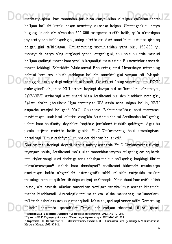 markaziy   qismi   har   tomondan   jarlik   va   daryo   bilan   o‘ralgan   qal’adan   iborat
bo‘lgan   bo‘lishi   kerak,   degan   taxminiy   xulosaga   kelgan.   Shuningdek   u,   daryo
bugungi   kunda   o‘z   o‘zanidan   500-800   metrgacha   surilib   kelib,   qal’a   o‘rnashgan
joylarni yuvib tashlaganligini, uning o‘rnida esa   Axsi nomi bilan kichkina qishloq
qolganligini   ta’kidlagan.   Chulanovning   taxminlaridan   yana   biri,   150-200   yil
mobaynida   daryo   o‘ng   qirg‘oqni   yuvib   ketganligini,   shu   bois   bu   еrda   mavjud
bo‘lgan qadimgi mozor ham yuvilib   ketganligi masalasidir. Bu taxminlar asnosida
mozor   ichidagi   Zahiriddin   Muhammad   Boburning   otasi   Umarshayx   mirzoning
qabrini   ham   suv   o‘pirib   tashlagan   bo‘lishi   mumkinligini   yozgan   edi.   Maqola
so‘nggida esa quyidagi   xulosalarini beradi:   1) Axsikent I ning yuqori qatlami IXXII
asrlargataalluqli,   unda   XIII   asrdan   keyingi   davrga   oid   ma’lumotlar   uchramaydi;
2) XV-XVII   asrlardagi   Axsi   shahri   bilan   Axsikentni   bir,   deb   hisoblash   noto‘g‘ri;
3) Axsi   shahri   (Axsikent   II)ga   temuriylar   XV   asrda   asos   solgan   bo‘lib,   XVII
asrgacha   mavjud   bo‘lgan 8
.   Yu.G.   Chulanov   “Boburnoma”dagi   Axsi   manzarasi
tasvirlangan jumlalarni keltirish chog‘ida Asiriddin   shoirni Axsikatdan bo‘lganligi
uchun   ham   Axsikatiy,   deyishlari   haqidagi   jumlalarni   tushirib   qoldirgan.   Agar   bu
jumla   tarjima   matnida   keltirilganida   Yu.G.Chulanovning   Axsi   arxeologiyasi
borasidagi  “ilmiy   kashfiyoti”   chippakka chiqqan bo‘lar edi 9
.
Shu   davrdan   keyingi   deyarli   barcha   tarixiy   asarlarda   Yu.G.Chulanovning   fikriga
tayangan   holda,   Axsikentni   mo‘g‘ullar   tomonidan   vayron   etilganligi-yu   oqibatda
temuriylar   yangi   Axsi   shahriga   asos   solishga   majbur   bo‘lganligi   haqidagi   fikrlar
takrorlanavergan 10
.   Aslida   ham   shundaymi?   Axsikentni   birlamchi   manbalarga
asoslangan   holda   o‘rganilishi,   istoriografik   tahlil   qilinishi   natijasida   mazkur
masalaga ham aniqlik   kiritilishiga ehtiyoj sezilmoqda.   Yana shuni ham aytib o‘tish
joizki,   o‘z   davrida   olimlar   tomonidan   yozilgan   tarixiy-ilmiy   asarlar   birlamchi
manba   hisoblanadi.   Arxeologik   topilmalar   esa,   o‘sha   manbadagi   ma’lumotlarni
to‘ldirish, isbotlash uchun xizmat qiladi.   Masalan, qadimgi yunon adibi Gomerning
“Iliada”   dostonida   spartaliklar   Troya,   deb   atalgan   shaharni   10   yil   qamal
8
  Чуланов   Ю . Г .  Городище   Ахсыкет  // Советска ya  археологи ya.-1963.-№3.- С .  205.
9
 Чуланов Ю.Г. Городище Ахсыкет //Советскаya Археологиya.-1963.-№3.-С. 203.
10
  Бартольд В.В. Сочинения. Т.III.  /Подготовил к изданию  О.Г. Большаков, отв. редактор А.М.Беленицкий.
Москва: Наука, 1965.-С.342.
6 