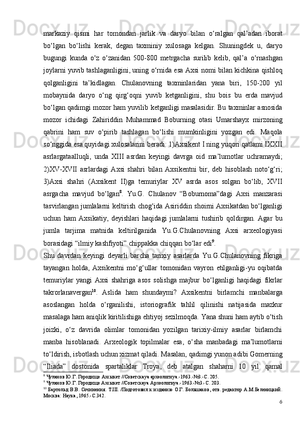 markaziy   qismi   har   tomondan   jarlik   va   daryo   bilan   o‘ralgan   qal’adan   iborat
bo‘lgan   bo‘lishi   kerak,   degan   taxminiy   xulosaga   kelgan.   Shuningdek   u,   daryo
bugungi   kunda   o‘z   o‘zanidan   500-800   metrgacha   surilib   kelib,   qal’a   o‘rnashgan
joylarni yuvib tashlaganligini, uning o‘rnida esa   Axsi nomi bilan kichkina qishloq
qolganligini   ta’kidlagan.   Chulanovning   taxminlaridan   yana   biri,   150-200   yil
mobaynida   daryo   o‘ng   qirg‘oqni   yuvib   ketganligini,   shu   bois   bu   еrda   mavjud
bo‘lgan qadimgi mozor ham yuvilib   ketganligi masalasidir. Bu taxminlar asnosida
mozor   ichidagi   Zahiriddin   Muhammad   Boburning   otasi   Umarshayx   mirzoning
qabrini   ham   suv   o‘pirib   tashlagan   bo‘lishi   mumkinligini   yozgan   edi.   Maqola
so‘nggida esa quyidagi   xulosalarini beradi:   1) Axsikent I ning yuqori qatlami IXXII
asrlargataalluqli,   unda   XIII   asrdan   keyingi   davrga   oid   ma’lumotlar   uchramaydi;
2) XV-XVII   asrlardagi   Axsi   shahri   bilan   Axsikentni   bir,   deb   hisoblash   noto‘g‘ri;
3) Axsi   shahri   (Axsikent   II)ga   temuriylar   XV   asrda   asos   solgan   bo‘lib,   XVII
asrgacha   mavjud   bo‘lgan 8
.   Yu.G.   Chulanov   “Boburnoma”dagi   Axsi   manzarasi
tasvirlangan jumlalarni keltirish chog‘ida Asiriddin   shoirni Axsikatdan bo‘lganligi
uchun   ham   Axsikatiy,   deyishlari   haqidagi   jumlalarni   tushirib   qoldirgan.   Agar   bu
jumla   tarjima   matnida   keltirilganida   Yu.G.Chulanovning   Axsi   arxeologiyasi
borasidagi  “ilmiy   kashfiyoti”   chippakka chiqqan bo‘lar edi 9
.
Shu   davrdan   keyingi   deyarli   barcha   tarixiy   asarlarda   Yu.G.Chulanovning   fikriga
tayangan   holda,   Axsikentni   mo‘g‘ullar   tomonidan   vayron   etilganligi-yu   oqibatda
temuriylar   yangi   Axsi   shahriga   asos   solishga   majbur   bo‘lganligi   haqidagi   fikrlar
takrorlanavergan 10
.   Aslida   ham   shundaymi?   Axsikentni   birlamchi   manbalarga
asoslangan   holda   o‘rganilishi,   istoriografik   tahlil   qilinishi   natijasida   mazkur
masalaga ham aniqlik   kiritilishiga ehtiyoj sezilmoqda.   Yana shuni ham aytib o‘tish
joizki,   o‘z   davrida   olimlar   tomonidan   yozilgan   tarixiy-ilmiy   asarlar   birlamchi
manba   hisoblanadi.   Arxeologik   topilmalar   esa,   o‘sha   manbadagi   ma’lumotlarni
to‘ldirish, isbotlash uchun xizmat qiladi.   Masalan, qadimgi yunon adibi Gomerning
“Iliada”   dostonida   spartaliklar   Troya,   deb   atalgan   shaharni   10   yil   qamal
8
  Чуланов   Ю . Г .  Городище   Ахсыкет  // Советска ya  археологи ya.-1963.-№3.- С .  205.
9
 Чуланов Ю.Г. Городище Ахсыкет //Советскаya Археологиya.-1963.-№3.-С. 203.
10
  Бартольд В.В. Сочинения. Т.III.  /Подготовил к изданию  О.Г. Большаков, отв. редактор А.М.Беленицкий.
Москва: Наука, 1965.-С.342.
6
