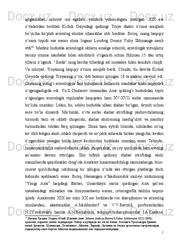 qilganliklari,   nihoyat   uni   egallab,   yondirib   yuborishgani   yozilgan.   XIX   asr
o‘rtalaridan   boshlab   Kichik   Osiyodagi   qadimgi   Troya   shahri   o‘rnini   aniqlash
bo‘yicha   ko‘plab   arxeolog   olimlar   izlanishlar   olib   bordilar.   Biroq,   uning   haqiqiy
o‘rnini   topish   esa   nemis   olimi   Iogann   Lyudvig   Genrix   Yuliy   Shlimanga   nasib
etdi 11
. Mazkur   hududda arxeologik ishlarni amalga oshirish, arxeologik   yutuqlarni
tarixiy   yozma   manbalar   bilan   solishtirib   o‘rganish   uchun   Shliman   15   dan   ortiq
tillarni o‘rgandi.   “Iliada” ning barcha tillardagi asl nusxalari bilan   tanishib chiqdi.
Va   nihoyat,   Troyaning   haqiqiy   o‘rnini   aniqlab   berdi.   Chunki,   bu   davrda   Kichik
Osiyoda   qadimgi   Troyaning   o‘rni,   deb   taxmin   qilingan   10   ta   makon   mavjud   edi.
Olimning yutug‘i arxeologiya fani yutuqlarini   birlamchi manbalar bilan taqqoslab
o‘rganganligida   edi.   Yu.G.Chulanov   tomonidan   Axsi   qishlog‘i   hududidan   topib
o‘rganilgan   arxeologik   topilmalar   haqiqatan   ham   XV-XVII   asrlar   namunasida
bo‘lishi   mumkin.   Lekin,   bu,   ushbu   hududda   ulkan   shahar   bo‘lgan,   deyish   uchun
asos   bo‘la   olmaydi.   Ma’lumki,   o‘rta   asrlar   shahar   atrofidagi   yashovchilarning
turmush   tarzi   va   ishlab   chiqarishi,   shahar   aholisining   mashg‘uloti   va   maishiy
turmushidan   tubdan   farq   qilmagan.   Shuni   ham   aytish   lozimki,   zilziladan   so‘ng
ko‘chib kelgan   aholi ishlab chiqarish va xo‘jalik sohasida birdan yangicha,   keskin
o‘zgarishlar   yasagan   holda   hayot   kechirishni   boshlashi   mumkin   emas.   Tabiiyki,
hunarmandchilik mahsulotlarini ishlab   chiqarishda, uy-joy qurilishida ham avvalgi
an’analar   davom   ettirilgan.   Shu   tufayli   qadimiy   shahar   atrofidagi   aholi
manzillarida qazishmalar chog‘ida Axsikent   hunarmandchiligi namunalariga, bino-
imorat   qurilishidagi   uslubning   bir   xilligini   o‘zida   aks   ettirgan   jihatlarga   duch
kelinishi   ajablanarli   emas.   Biroq,   Namangan   o‘lkashunoslik   muzeyi   xodimining
“Yangi   Axsi”   haqidagi   fikrlari,   Umarshayx   mirzo   qurdirgan   Axsi   qal’asi
masalasidagi   xulosalari   esa   ilmiymanbaviy   asosni,   istoriografik   tahlilni   taqozo
qiladi.   Axsikentni   XIX   asr   oxiri   XX   asr   boshlarida   rus   sharqshunos   va   arxeolog
olimlaridan,   akademiklar   A.Middendorf   va   V.V.Bartold,   professorlardan
N.I.Veselovskiy   hamda   A.N.Bernshtam,   tadqiqotchisharqshunoslar   I.A.Kastane,
11
 Иоганн Людвиг Генрих Юлий Шлиман (нем.  Johann Ludwig Heinrich Julius Schliemann  1822-1890)-
археолог, тарихчи, немис тадбиркори. Гомер асарларида акс этган Кичик Осиёдаги Троя шаҳри ўрнини 
топиб ўрганган. Шунингдек, Пелопоннес, Микена, Тиринф, Орхомен ва бошқа археологик ёдгорликларда 
тадқиқотлар олиб борган. Микена маданиятининг илк тадқиқотчиларидан.
7