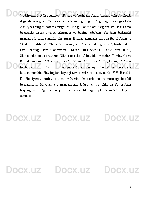 V.Nalivkin, N.P.Ostroumov,   N.Pavlov va boshqalar Axsi, Axsikat yoki Axsikent,
deganda   faqatgina bitta makon – Sirdaryoning o‘ng qirg‘og‘idagi   joylashgan Eski
Axsi   yodgorligini   nazarda   tutganlar.   Mo‘g‘ullar   istilosi   Farg‘ona   va   Qoshg‘arda
boshqacha   tarzda   amalga   oshganligi   va   buning   sabablari   o‘z   davri   birlamchi
manbalarida   ham   еtarlicha   aks   etgan.   Bunday   manbalar   sirasiga   ibn   al-Asirning
“Al-komil   fit-tarix”,   Otamalik   Juvayniyning   “Tarixi   Jahongushoyi”,   Rashiduddin
Fazlullohning   “Jom’e   at-tavorix”,   Mirzo   Ulug‘bekning   “Tarixi   arba   ulus”,
Shihobiddin   an-Nasaviyning   “Siyrat   as-sulton   Jaloluddin   Menkburn”,   Abulg‘oziy
Bahodurxonning   “Shajarayi   turk”,   Mirzo   Muhammad   Haydarning   “Tarixi
Rashidiy”,   Hofiz   Tanish   Buxoriyning   “Sharafnomayi   Shohiy”   kabi   asarlarni
kiritish mumkin. Shuningdek, keyingi davr olimlaridan   akademiklar V.V. Bartold,
K.   Shoniyozov,   harbiy   tarixchi   M.Ivanin   o‘z   asarlarida   bu   masalaga   batafsil
to‘xtalganlar.   Mavzuga   oid   manbalarning   tadqiq   etilishi,   Eski   va   Yangi   Axsi
haqidagi   va   mo‘g‘ullar   bosqini   to‘g‘risidagi   fikrlarga   oydinlik   kiritishni   taqozo
etmoqda.
8 