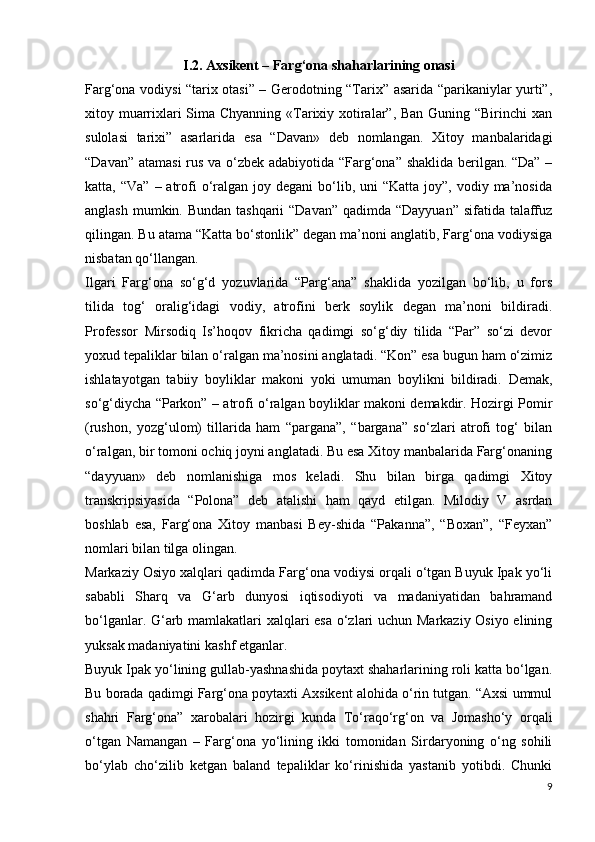 I.2.  Axsikent – Farg‘ona shaharlarining onasi
Farg‘ona vodiysi “tarix otasi” – Gerodotning “Tarix” asarida “parikaniylar yurti”,
xitoy muarrixlari  Sima Chyanning «Tarixiy xotiralar”, Ban Guning “Birinchi xan
sulolasi   tarixi”   asarlarida   esa   “Davan»   deb   nomlangan.   Xitoy   manbalaridagi
“Davan” atamasi  rus va o‘zbek adabiyotida “Farg‘ona” shaklida berilgan. “Da” –
katta, “Va”   – atrofi   o‘ralgan  joy degani   bo‘lib,  uni  “Katta  joy”,  vodiy ma’nosida
anglash mumkin. Bundan tashqarii  “Davan” qadimda “Dayyuan” sifatida talaffuz
qilingan. Bu atama “Katta bo‘stonlik” degan ma’noni anglatib, Farg‘ona vodiysiga
nisbatan qo‘llangan.
Ilgari   Farg‘ona   so‘g‘d   yozuvlarida   “Parg‘ana”   shaklida   yozilgan   bo‘lib,   u   fors
tilida   tog‘   oralig‘idagi   vodiy,   atrofini   berk   soylik   degan   ma’noni   bildiradi.
Professor   Mirsodiq   Is’hoqov   fikricha   qadimgi   so‘g‘diy   tilida   “Par”   so‘zi   devor
yoxud tepaliklar bilan o‘ralgan ma’nosini anglatadi. “Kon” esa bugun ham o‘zimiz
ishlatayotgan   tabiiy   boyliklar   makoni   yoki   umuman   boylikni   bildiradi.   Demak,
so‘g‘diycha “Parkon” – atrofi o‘ralgan boyliklar makoni demakdir. Hozirgi Pomir
(rushon,   yozg‘ulom)   tillarida   ham   “pargana”,   “bargana”   so‘zlari   atrofi   tog‘   bilan
o‘ralgan, bir tomoni ochiq joyni anglatadi. Bu esa Xitoy manbalarida Farg‘onaning
“dayyuan»   deb   nomlanishiga   mos   keladi.   Shu   bilan   birga   qadimgi   Xitoy
transkripsiyasida   “Polona”   deb   atalishi   ham   qayd   etilgan.   Milodiy   V   asrdan
boshlab   esa,   Farg‘ona   Xitoy   manbasi   Bey-shida   “Pakanna”,   “Boxan”,   “Feyxan”
nomlari bilan tilga olingan. 
Markaziy Osiyo xalqlari qadimda Farg‘ona vodiysi orqali o‘tgan Buyuk Ipak yo‘li
sababli   Sharq   va   G‘arb   dunyosi   iqtisodiyoti   va   madaniyatidan   bahramand
bo‘lganlar. G‘arb mamlakatlari xalqlari esa o‘zlari uchun Markaziy Osiyo elining
yuksak madaniyatini kashf etganlar.
Buyuk Ipak yo‘lining gullab-yashnashida poytaxt shaharlarining roli katta bo‘lgan.
Bu borada qadimgi Farg‘ona poytaxti Axsikent alohida o‘rin tutgan. “Axsi ummul
shahri   Farg‘ona”   xarobalari   hozirgi   kunda   To‘raqo‘rg‘on   va   Jomasho‘y   orqali
o‘tgan   Namangan   –   Farg‘ona   yo‘lining   ikki   tomonidan   Sirdaryoning   o‘ng   sohili
bo‘ylab   cho‘zilib   ketgan   baland   tepaliklar   ko‘rinishida   yastanib   yotibdi.   Chunki
9