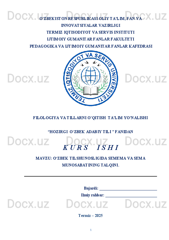O‘ZBEKISTON RESPUBLIKASI OLIY TA’LIM, FAN VA
INNOVATSIYALAR VAZIRLIGI
TERMIZ   IQTISODIYOT VA SERVIS INSTITUTI
IJTIMOIY GUMANITAR FANLAR FAKULTETI  
  PEDAGOGIKA VA IJTIMOIY GUMANITAR FANLAR KAFEDRASI 
FILOLOGIYA VA TILLARNI O’QITISH  TA’LIM YO’NALISHI 
“HOZIRGI  O‘ZBEK ADABIY TILI ” FANIDAN 
K U R S     I S H I 
MAVZU: O‘ZBEK TILSHUNOSLIGIDA SEMEMA VA SEMA
MUNOSABATINING TALQINI.
                                                                      
   Bajardi: _____________________________
Ilmiy rahbar: __________________________
Termiz – 202 5
1 