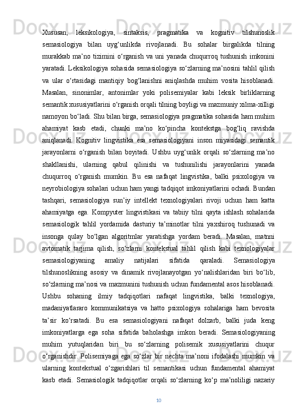 Xususan,   leksikologiya,   sintaksis,   pragmatika   va   kognitiv   tilshunoslik
semasiologiya   bilan   uyg‘unlikda   rivojlanadi.   Bu   sohalar   birgalikda   tilning
murakkab   ma’no   tizimini   o‘rganish   va   uni   yanada   chuqurroq   tushunish   imkonini
yaratadi.   Leksikologiya sohasida semasiologiya so‘zlarning ma’nosini tahlil qilish
va   ular   o‘rtasidagi   mantiqiy   bog‘lanishni   aniqlashda   muhim   vosita   hisoblanadi.
Masalan,   sinonimlar,   antonimlar   yoki   polisemiyalar   kabi   leksik   birliklarning
semantik xususiyatlarini o‘rganish orqali tilning boyligi va mazmuniy xilma-xilligi
namoyon bo‘ladi. Shu bilan birga, semasiologiya pragmatika sohasida ham muhim
ahamiyat   kasb   etadi,   chunki   ma’no   ko‘pincha   kontekstga   bog‘liq   ravishda
aniqlanadi.   Kognitiv   lingvistika   esa   semasiologiyani   inson   miyasidagi   semantik
jarayonlarni   o‘rganish   bilan   boyitadi.   Ushbu   uyg‘unlik   orqali   so‘zlarning   ma’no
shakllanishi,   ularning   qabul   qilinishi   va   tushunilishi   jarayonlarini   yanada
chuqurroq   o‘rganish   mumkin.   Bu   esa   nafaqat   lingvistika,   balki   psixologiya   va
neyrobiologiya sohalari uchun ham yangi tadqiqot imkoniyatlarini ochadi.   Bundan
tashqari,   semasiologiya   sun’iy   intellekt   texnologiyalari   rivoji   uchun   ham   katta
ahamiyatga   ega.   Kompyuter   lingvistikasi   va   tabiiy   tilni   qayta   ishlash   sohalarida
semasiologik   tahlil   yordamida   dasturiy   ta’minotlar   tilni   yaxshiroq   tushunadi   va
insonga   qulay   bo‘lgan   algoritmlar   yaratishga   yordam   beradi.   Masalan,   matnni
avtomatik   tarjima   qilish,   so‘zlarni   kontekstual   tahlil   qilish   kabi   texnologiyalar
semasiologiyaning   amaliy   natijalari   sifatida   qaraladi.   Semasiologiya
tilshunoslikning   asosiy   va   dinamik   rivojlanayotgan   yo‘nalishlaridan   biri   bo‘lib,
so‘zlarning ma’nosi va mazmunini tushunish uchun fundamental asos hisoblanadi.
Ushbu   sohaning   ilmiy   tadqiqotlari   nafaqat   lingvistika,   balki   texnologiya,
madaniyatlararo   kommunikatsiya   va   hatto   psixologiya   sohalariga   ham   bevosita
ta’sir   ko‘rsatadi.   Bu   esa   semasiologiyani   nafaqat   dolzarb,   balki   juda   keng
imkoniyatlarga   ega   soha   sifatida   baholashga   imkon   beradi.   Semasiologiyaning
muhim   yutuqlaridan   biri   bu   so‘zlarning   polisemik   xususiyatlarini   chuqur
o‘rganishdir.   Polisemiyaga   ega   so‘zlar   bir   nechta   ma’noni   ifodalashi   mumkin   va
ularning   kontekstual   o‘zgarishlari   til   semantikasi   uchun   fundamental   ahamiyat
kasb   etadi.   Semasiologik   tadqiqotlar   orqali   so‘zlarning   ko‘p   ma’noliligi   nazariy
10 