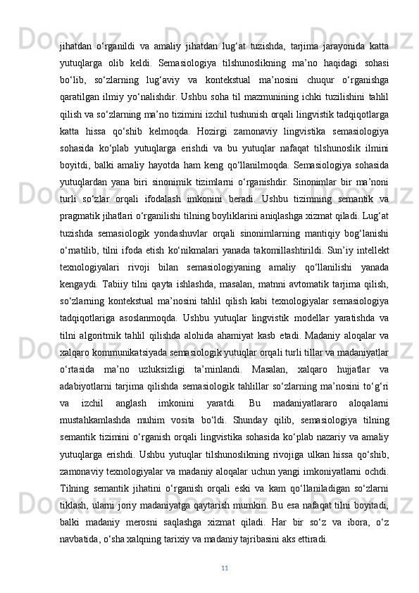 jihatdan   o‘rganildi   va   amaliy   jihatdan   lug‘at   tuzishda,   tarjima   jarayonida   katta
yutuqlarga   olib   keldi.   Semasiologiya   tilshunoslikning   ma’no   haqidagi   sohasi
bo‘lib,   so‘zlarning   lug‘aviy   va   kontekstual   ma’nosini   chuqur   o‘rganishga
qaratilgan   ilmiy   yo‘nalishdir.   Ushbu   soha   til   mazmunining   ichki   tuzilishini   tahlil
qilish va so‘zlarning ma’no tizimini izchil tushunish orqali lingvistik tadqiqotlarga
katta   hissa   qo‘shib   kelmoqda.   Hozirgi   zamonaviy   lingvistika   semasiologiya
sohasida   ko‘plab   yutuqlarga   erishdi   va   bu   yutuqlar   nafaqat   tilshunoslik   ilmini
boyitdi,   balki   amaliy   hayotda   ham   keng   qo‘llanilmoqda.   Semasiologiya   sohasida
yutuqlardan   yana   biri   sinonimik   tizimlarni   o‘rganishdir.   Sinonimlar   bir   ma’noni
turli   so‘zlar   orqali   ifodalash   imkonini   beradi.   Ushbu   tizimning   semantik   va
pragmatik jihatlari o‘rganilishi tilning boyliklarini aniqlashga xizmat qiladi. Lug‘at
tuzishda   semasiologik   yondashuvlar   orqali   sinonimlarning   mantiqiy   bog‘lanishi
o‘rnatilib,  tilni   ifoda   etish   ko‘nikmalari   yanada   takomillashtirildi.   Sun’iy   intellekt
texnologiyalari   rivoji   bilan   semasiologiyaning   amaliy   qo‘llanilishi   yanada
kengaydi.   Tabiiy   tilni   qayta   ishlashda,   masalan,   matnni   avtomatik   tarjima   qilish,
so‘zlarning   kontekstual   ma’nosini   tahlil   qilish   kabi   texnologiyalar   semasiologiya
tadqiqotlariga   asoslanmoqda.   Ushbu   yutuqlar   lingvistik   modellar   yaratishda   va
tilni   algoritmik   tahlil   qilishda   alohida   ahamiyat   kasb   etadi.   Madaniy   aloqalar   va
xalqaro kommunikatsiyada semasiologik yutuqlar orqali turli tillar va madaniyatlar
o‘rtasida   ma’no   uzluksizligi   ta’minlandi.   Masalan,   xalqaro   hujjatlar   va
adabiyotlarni   tarjima   qilishda   semasiologik   tahlillar   so‘zlarning   ma’nosini   to‘g‘ri
va   izchil   anglash   imkonini   yaratdi.   Bu   madaniyatlararo   aloqalarni
mustahkamlashda   muhim   vosita   bo‘ldi.   Shunday   qilib,   semasiologiya   tilning
semantik   tizimini   o‘rganish   orqali   lingvistika   sohasida   ko‘plab   nazariy   va  amaliy
yutuqlarga   erishdi.   Ushbu   yutuqlar   tilshunoslikning   rivojiga   ulkan   hissa   qo‘shib,
zamonaviy texnologiyalar va madaniy aloqalar uchun yangi imkoniyatlarni ochdi.
Tilning   semantik   jihatini   o‘rganish   orqali   eski   va   kam   qo‘llaniladigan   so‘zlarni
tiklash, ularni joriy madaniyatga qaytarish mumkin. Bu esa nafaqat tilni boyitadi,
balki   madaniy   merosni   saqlashga   xizmat   qiladi.   Har   bir   so‘z   va   ibora,   o‘z
navbatida, o‘sha xalqning tarixiy va madaniy tajribasini aks ettiradi.
11 