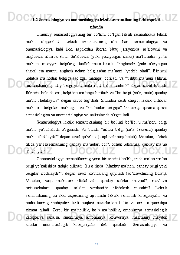 1.2 Semasiologiya va onomasiologiya leksik semantikaning ikki aspekti
sifatida
Umumiy   semasiologiyaning   bir   bo limi   bo lgan   leksik   semantikada   leksikʻ ʻ
ma no   o rganiladi.   Leksik   semantikaning   o zi   ham   semasiologiya   va	
ʼ ʻ ʻ
onomasiologiya   kabi   ikki   aspektdan   iborat.   Nutq   jarayonida   so zlovchi   va	
ʻ
tinglovchi   ishtirok   etadi.   So‘zlovchi   (yoki   yozayotgan   shaxs)   ma lumotni,   ya ni	
ʼ ʼ
ma noni   muayyan   belgilarga   kodlab   matn   tuzadi.   Tinglovchi   (yoki   o‘qiyotgan	
ʼ
shaxs)   esa   matnni   anglash   uchun   belgilardan   ma noni   “yechib   oladi”.   Birinchi	
ʼ
holatda   ma nodan   belgiga   (so‘zga,   matnga)   boriladi   va   “ushbu   ma noni   (fikrni,	
ʼ ʼ
tushunchani)   qanday   belgi   yordamida   ifodalash   mumkin?”   degan   savol   tu\iladi.
Ikkinchi holatda esa, belgidan ma noga boriladi va “bu belgi (so‘z, matn) qanday	
ʼ
ma no   ifodalaydi?”   degan   savol   tug iladi.   Shundan   kelib   chiqib,   leksik   birliklar	
ʼ ʻ
ma nosi   “belgidan   ma noga”   va   “ma nodan   belgiga”   bir-biriga   qarama-qarshi
ʼ ʼ ʼ
semasiologiya va onomasiologiya yo‘nalishlarida o‘rganiladi.  
Semasiologiya   leksik   semantikaninng   bir   bo limi   bo lib,   u   ma noni   belgi	
ʻ ʻ ʼ
ma no   yo nalishida   o rganadi.  	
ʼ ʻ ʻ Va   bunda   “ushbu   belgi   (so z,   leksema)   qanday	ʻ
ma no ifodalaydi?” degan savol qo yiladi (tinglovchining holati). Masalan, o zbek	
ʼ ʻ ʻ
tilida   yer   leksemasining   qanday   ma nolari   bor?,   ochun   leksemasi   qanday   ma no	
ʼ ʼ
ifodalaydi ? 
Onomasiologiya  semantikaning  yana  bir   aspekti   bo lib,  unda  ma no  ma no	
ʻ ʼ ʼ
belgi yo nalishida tadqiq qilinadi. Bu o rinda “Mazkur ma noni qanday belgi yoki	
ʻ ʻ ʼ
belgilar   ifodalaydi?”,   degan   savol   ko ndalang   quyiladi   (so zlovchining   holati).	
ʻ ʻ
Masalan,   vaqt   ma nosini   ifodalovchi   qanday   so zlar   mavjud?,   mavhum	
ʼ ʻ
tushunchalarni   qanday   so zlar   yordamida   ifodalash   mumkin?   Leksik	
ʻ
semantikaning   bu   ikki   aspektining   ajratilishi   leksik   semantik   kategoriyalar   va
hodisalarning   mohiyatini   turli   nuqtayi   nazarlardan   to liq   va   aniq   o rganishga	
ʻ ʻ
xizmat   qiladi.   Zero,   bir   ma nolilik,   ko p   ma nolilik,   omonimiya   semasiologik	
ʼ ʻ ʼ
kategoriya   sanalsa,   sinonimiya,   antonimiya,   konversiya,   mazmuniy   maydon
kabilar   onomasiologik   kategoriyalar   deb   qaraladi.   Semasiologiya   va
12 