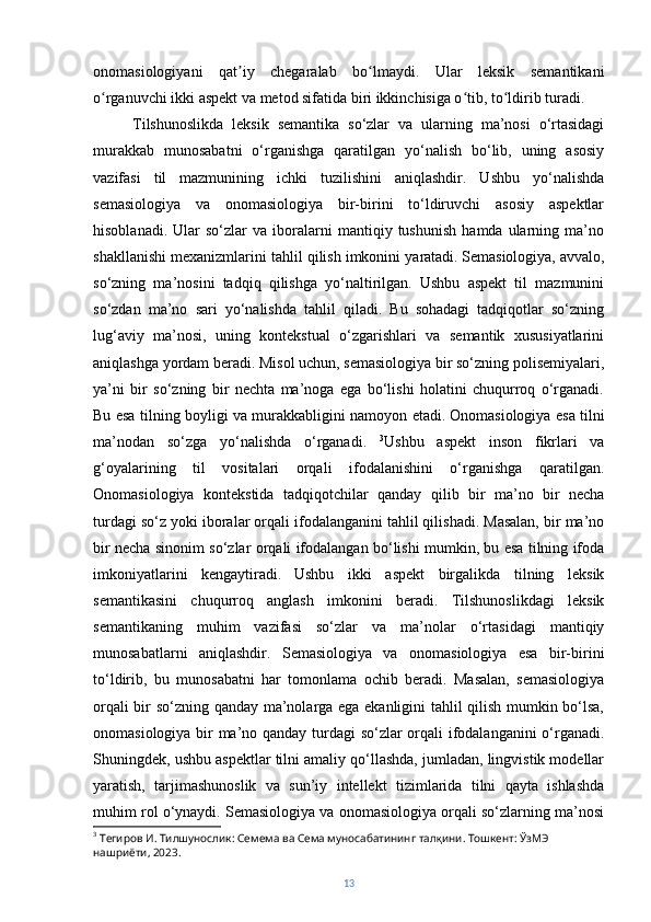 onomasiologiyani   qat iy   chegaralab   bo lmaydi.   Ular   leksik   semantikaniʼ ʻ
o rganuvchi ikki aspekt va metod sifatida biri ikkinchisiga o tib, to ldirib turadi.	
ʻ ʻ ʻ
Tilshunoslikda   leksik   semantika   so‘zlar   va   ularning   ma’nosi   o‘rtasidagi
murakkab   munosabatni   o‘rganishga   qaratilgan   yo‘nalish   bo‘lib,   uning   asosiy
vazifasi   til   mazmunining   ichki   tuzilishini   aniqlashdir.   Ushbu   yo‘nalishda
semasiologiya   va   onomasiologiya   bir-birini   to‘ldiruvchi   asosiy   aspektlar
hisoblanadi.   Ular   so‘zlar   va  iboralarni   mantiqiy  tushunish   hamda  ularning  ma’no
shakllanishi mexanizmlarini tahlil qilish imkonini yaratadi.   Semasiologiya, avvalo,
so‘zning   ma’nosini   tadqiq   qilishga   yo‘naltirilgan.   Ushbu   aspekt   til   mazmunini
so‘zdan   ma’no   sari   yo‘nalishda   tahlil   qiladi.   Bu   sohadagi   tadqiqotlar   so‘zning
lug‘aviy   ma’nosi,   uning   kontekstual   o‘zgarishlari   va   semantik   xususiyatlarini
aniqlashga yordam beradi. Misol uchun, semasiologiya bir so‘zning polisemiyalari,
ya’ni   bir   so‘zning   bir   nechta   ma’noga   ega   bo‘lishi   holatini   chuqurroq   o‘rganadi.
Bu esa tilning boyligi va murakkabligini namoyon etadi.   Onomasiologiya esa tilni
ma’nodan   so‘zga   yo‘nalishda   o‘rganadi.   3
Ushbu   aspekt   inson   fikrlari   va
g‘oyalarining   til   vositalari   orqali   ifodalanishini   o‘rganishga   qaratilgan.
Onomasiologiya   kontekstida   tadqiqotchilar   qanday   qilib   bir   ma’no   bir   necha
turdagi so‘z yoki iboralar orqali ifodalanganini tahlil qilishadi. Masalan, bir ma’no
bir necha sinonim so‘zlar orqali ifodalangan bo‘lishi mumkin, bu esa tilning ifoda
imkoniyatlarini   kengaytiradi.   Ushbu   ikki   aspekt   birgalikda   tilning   leksik
semantikasini   chuqurroq   anglash   imkonini   beradi.   Tilshunoslikdagi   leksik
semantikaning   muhim   vazifasi   so‘zlar   va   ma’nolar   o‘rtasidagi   mantiqiy
munosabatlarni   aniqlashdir.   Semasiologiya   va   onomasiologiya   esa   bir-birini
to‘ldirib,   bu   munosabatni   har   tomonlama   ochib   beradi.   Masalan,   semasiologiya
orqali bir so‘zning qanday ma’nolarga ega ekanligini tahlil qilish mumkin bo‘lsa,
onomasiologiya bir ma’no qanday turdagi so‘zlar orqali ifodalanganini o‘rganadi.
Shuningdek, ushbu aspektlar tilni amaliy qo‘llashda, jumladan, lingvistik modellar
yaratish,   tarjimashunoslik   va   sun’iy   intellekt   tizimlarida   tilni   qayta   ishlashda
muhim rol o‘ynaydi. Semasiologiya va onomasiologiya orqali so‘zlarning ma’nosi
3
 Тегиров И. Тилшунослик: Семема ва Сема муносабатининг тал қ ини .  Тошкент :  ЎзМЭ  
нашриёти , 2023.
13 