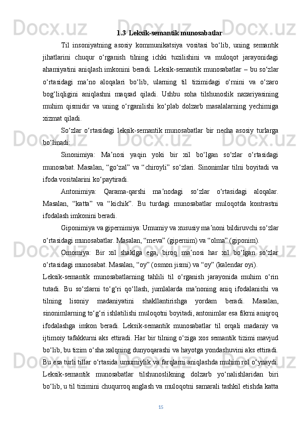 1.3    Leksik-semantik munosabatlar
Til   insoniyatning   asosiy   kommunikatsiya   vositasi   bo‘lib,   uning   semantik
jihatlarini   chuqur   o‘rganish   tilning   ichki   tuzilishini   va   muloqot   jarayonidagi
ahamiyatini aniqlash imkonini beradi. Leksik-semantik munosabatlar – bu so‘zlar
o‘rtasidagi   ma no   aloqalari   bo‘lib,   ularning   til   tizimidagi   o‘rnini   va   o‘zaroʼ
bog‘liqligini   aniqlashni   maqsad   qiladi.   Ushbu   soha   tilshunoslik   nazariyasining
muhim   qismidir   va   uning   o‘rganilishi   ko‘plab   dolzarb   masalalarning   yechimiga
xizmat qiladi.
So‘zlar   o‘rtasidagi   leksik-semantik   munosabatlar   bir   necha   asosiy   turlarga
bo‘linadi:
Sinonimiya:   Ma nosi   yaqin   yoki   bir   xil   bo‘lgan   so‘zlar   o‘rtasidagi	
ʼ
munosabat.   Masalan,   “go‘zal”   va   “chiroyli”   so‘zlari.   Sinonimlar   tilni   boyitadi   va
ifoda vositalarini ko‘paytiradi.
Antonimiya:   Qarama-qarshi   ma nodagi   so‘zlar   o‘rtasidagi   aloqalar.	
ʼ
Masalan,   “katta”   va   “kichik”.   Bu   turdagi   munosabatlar   muloqotda   kontrastni
ifodalash imkonini beradi.
Giponimiya va gipernimiya: Umumiy va xususiy ma noni bildiruvchi so‘zlar	
ʼ
o‘rtasidagi munosabatlar. Masalan, “meva” (gipernim) va “olma” (giponim).
Omomiya:   Bir   xil   shaklga   ega,   biroq   ma nosi   har   xil   bo‘lgan   so‘zlar	
ʼ
o‘rtasidagi munosabat. Masalan, “oy” (osmon jismi) va “oy” (kalendar oyi).
Leksik-semantik   munosabatlarning   tahlili   til   o‘rganish   jarayonida   muhim   o‘rin
tutadi.   Bu   so‘zlarni   to‘g‘ri   qo‘llash,   jumlalarda   ma noning   aniq   ifodalanishi   va
ʼ
tilning   lisoniy   madaniyatini   shakllantirishga   yordam   beradi.   Masalan,
sinonimlarning to‘g‘ri ishlatilishi muloqotni boyitadi, antonimlar esa fikrni aniqroq
ifodalashga   imkon   beradi.   Leksik-semantik   munosabatlar   til   orqali   madaniy   va
ijtimoiy tafakkurni aks ettiradi. Har bir tilning o‘ziga xos semantik tizimi mavjud
bo‘lib, bu tizim o‘sha xalqning dunyoqarashi va hayotga yondashuvini aks ettiradi.
Bu esa turli tillar o‘rtasida umumiylik va farqlarni aniqlashda muhim rol o‘ynaydi.
Leksik-semantik   munosabatlar   tilshunoslikning   dolzarb   yo‘nalishlaridan   biri
bo‘lib, u til tizimini chuqurroq anglash va muloqotni samarali tashkil etishda katta
15 