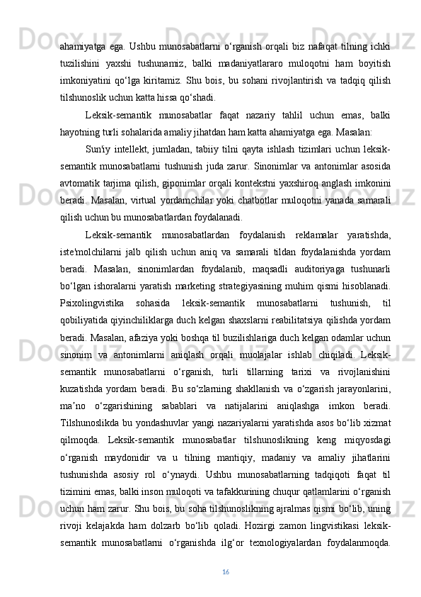 ahamiyatga   ega.   Ushbu   munosabatlarni   o‘rganish   orqali   biz   nafaqat   tilning   ichki
tuzilishini   yaxshi   tushunamiz,   balki   madaniyatlararo   muloqotni   ham   boyitish
imkoniyatini   qo‘lga   kiritamiz.   Shu   bois,   bu   sohani   rivojlantirish   va   tadqiq   qilish
tilshunoslik uchun katta hissa qo‘shadi.
Leksik-semantik   munosabatlar   faqat   nazariy   tahlil   uchun   emas,   balki
hayotning turli sohalarida amaliy jihatdan ham katta ahamiyatga ega. Masalan:
Sun'iy   intellekt,   jumladan,   tabiiy   tilni   qayta   ishlash   tizimlari   uchun   leksik-
semantik   munosabatlarni   tushunish   juda   zarur.   Sinonimlar   va   antonimlar   asosida
avtomatik tarjima qilish, giponimlar orqali kontekstni yaxshiroq anglash imkonini
beradi.   Masalan,   virtual   yordamchilar   yoki   chatbotlar   muloqotni   yanada   samarali
qilish uchun bu munosabatlardan foydalanadi.
Leksik-semantik   munosabatlardan   foydalanish   reklamalar   yaratishda,
iste'molchilarni   jalb   qilish   uchun   aniq   va   samarali   tildan   foydalanishda   yordam
beradi.   Masalan,   sinonimlardan   foydalanib,   maqsadli   auditoriyaga   tushunarli
bo‘lgan   ishoralarni   yaratish   marketing   strategiyasining   muhim   qismi   hisoblanadi.
Psixolingvistika   sohasida   leksik-semantik   munosabatlarni   tushunish,   til
qobiliyatida qiyinchiliklarga duch kelgan shaxslarni reabilitatsiya qilishda yordam
beradi. Masalan, afaziya yoki boshqa til buzilishlariga duch kelgan odamlar uchun
sinonim   va   antonimlarni   aniqlash   orqali   muolajalar   ishlab   chiqiladi.   Leksik-
semantik   munosabatlarni   o‘rganish,   turli   tillarning   tarixi   va   rivojlanishini
kuzatishda   yordam   beradi.   Bu   so‘zlarning   shakllanish   va   o‘zgarish   jarayonlarini,
ma no   o‘zgarishining   sabablari   va   natijalarini   aniqlashga   imkon   beradi.ʼ
Tilshunoslikda bu yondashuvlar yangi  nazariyalarni yaratishda asos bo‘lib xizmat
qilmoqda.   Leksik-semantik   munosabatlar   tilshunoslikning   keng   miqyosdagi
o‘rganish   maydonidir   va   u   tilning   mantiqiy,   madaniy   va   amaliy   jihatlarini
tushunishda   asosiy   rol   o‘ynaydi.   Ushbu   munosabatlarning   tadqiqoti   faqat   til
tizimini emas, balki inson muloqoti va tafakkurining chuqur qatlamlarini o‘rganish
uchun ham zarur. Shu bois, bu soha tilshunoslikning ajralmas qismi bo‘lib, uning
rivoji   kelajakda   ham   dolzarb   bo‘lib   qoladi.   Hozirgi   zamon   lingvistikasi   leksik-
semantik   munosabatlarni   o‘rganishda   ilg‘or   texnologiyalardan   foydalanmoqda.
16 