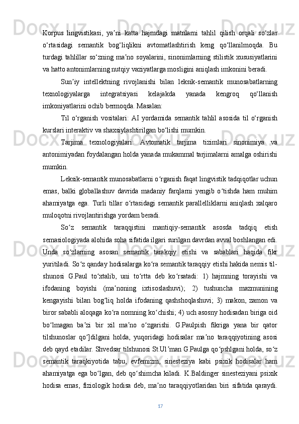 Korpus   lingvistikasi,   ya ni   katta   hajmdagi   matnlarni   tahlil   qilish   orqali   so‘zlarʼ
o‘rtasidagi   semantik   bog‘liqlikni   avtomatlashtirish   keng   qo‘llanilmoqda.   Bu
turdagi tahlillar so‘zning ma no soyalarini, sinonimlarning stilistik xususiyatlarini	
ʼ
va hatto antonimlarning nutqiy vaziyatlarga mosligini aniqlash imkonini beradi.
Sun iy   intellektning   rivojlanishi   bilan   leksik-semantik   munosabatlarning	
ʼ
texnologiyalarga   integratsiyasi   kelajakda   yanada   kengroq   qo‘llanish
imkoniyatlarini ochib bermoqda. Masalan:
Til   o‘rganish   vositalari:   AI   yordamida   semantik   tahlil   asosida   til   o‘rganish
kurslari interaktiv va shaxsiylashtirilgan bo‘lishi mumkin.
Tarjima   texnologiyalari:   Avtomatik   tarjima   tizimlari   sinonimiya   va
antonimiyadan foydalangan holda yanada mukammal tarjimalarni amalga oshirishi
mumkin.
Leksik-semantik munosabatlarni o rganish faqat lingvistik tadqiqotlar uchun	
ʻ
emas,   balki   globallashuv   davrida   madaniy   farqlarni   yengib   o tishda   ham   muhim	
ʻ
ahamiyatga   ega.   Turli   tillar   o rtasidagi   semantik   parallelliklarni   aniqlash   xalqaro	
ʻ
muloqotni rivojlantirishga yordam beradi.
So z   semantik   taraqqistini   mantiqiy-semantik   asosda   tadqiq   etish	
ʻ
semasiologiyada alohida soha sifatida ilgari surilgan davrdan avval boshlangan edi.
Unda   so zlarning   asosan   semantik   tarakqiy   etishi   va   sabablari   haqida   fikr
ʻ
yuritiladi. So z qanday hodisalarga ko ra semantik taraqqiy etishi hakida nemis til-	
ʻ ʻ
shunosi   G.Paul   to xtalib,   uni   to rtta   deb   ko rsatadi:   1)   hajmning   torayishi   va	
ʻ ʻ ʻ
ifodaning   boyishi   (ma noning   ixtisoslashuvi);   2)   tushuncha   mazmunining	
ʼ
kengayishi   bilan   bog liq   holda   ifodaning   qashshoqlashuvi;   3)   makon,   zamon   va	
ʻ
biror sababli aloqaga ko ra nomning ko chishi; 4) uch asosny hodisadan biriga oid	
ʻ ʻ
bo lmagan   ba zi   bir   xil   ma no   o zgarishi.   G.Paulpish   fikriga   yana   bir   qator	
ʻ ʼ ʼ ʻ
tilshunoslar   qo ]dilgani   holda,   yuqoridagi   hodisalar   ma no   taraqqiyotining   asosi	
ʻ ʼ
deb qayd etadilar. Shvedsar tilshunosi St.Ul man G.Paulga qo pshlgani holda, so z	
ʼ ʻ ʻ
semantik   taraqkiyotida   tabu,   evfemizm,   sinesteziya   kabi   psixik   hodisalar   ham
ahamiyatga   ega   bo lgan,   deb   qo shimcha   kiladi.   K.Baldinger   sinesteziyani   psixik	
ʻ ʻ
hodisa   emas,   fiziologik   hodisa   deb,   ma no   taraqqiyotlaridan   biri   sifatida	
ʼ   qaraydi.
17 