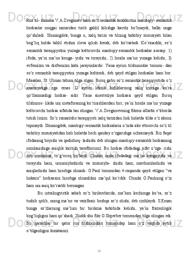 Rus til- shunosi V.A.Zveginssv ham so z semantik tarakkistini mantiqiy- semantikʻ
hodisalar   nuqgai   nazaridan   turib   gahlil   kilishga   karshi   bo lmaydi,   balki   unga	
ʻ
qo shiladi.   Shuningdek,   bunga   u,   xalq   tarixi   va   tilning   tarkibiy   xususiyati   bilan	
ʻ
bog liq   holda   tahlil   etishni   ilova   qilish   kerak,   deb   ko rsatadi.
ʻ ʻ   Ko rinadiki,   so z	ʻ ʻ
semantik   taraqqiyotini   yuzaga   keltiruvchi   mantiqiy-semantik   hodisalar   asosap:   1)
ifoda,   ya ni   ma no   kenga-   yishi   va   torayishi;   2)   hosila   ma no   yuzaga   kelishi;   3)	
ʼ ʼ ʼ
evfemizm   va   disfemizm   kabi   jarayonlardir.   Yana   ayrim   tilshunoslar   tomoni-   dan
so z semantik  taraqqiyotini  yuzaga  keltiradi, deb qayd  etilgan  hodisalar  ham  bor.	
ʻ
Masalan, St. Ulman tabuni tilga olgan. Biroq gabu so z semantik taraqqiyotida o z	
ʻ ʻ
axamiyatiga   ega   emas.   U   ayrim   leksik   birliklarning   xalq   irimiga   ko ra	
ʻ
qo llanmasligi   hodisa-   sidir.   Yana   sinesteziya   hodisasi   qayd   etilgan.   Biroq	
ʻ
tilshunos- likda uni metaforaning ko rinishlaridan biri, ya ni hosila ma no yuzaga	
ʻ ʼ ʼ
keltiruvchi hodisa sifatida tan olingan. V.A.Zveginsevning fikrini albatta e tiborda	
ʼ
tutish lozim. So z ssmantshs taraqqiyoti xalq tarixidan holi holatda tilda o z aksini	
ʻ ʻ
topmaydi. Shuningdek, mantiqiy-semantik hodisalarni o zida aks ettiruvchi so z til	
ʻ ʻ
tarkibiy xususiyatidan holi holatda hech qanday o zgarishga uchramaydi. Biz faqat	
ʻ
ifodaning boyishi va qashshoq- lashishi deb olingan mantiqiy-semantik hodisaning
nomlanishiga   aniqlik   kiritish   tarafdorimiz.   Bu   hodisa   ifodadagi   sifat   o zga-   rishi	
ʻ
deb   nomlansa,   to g riroq   bo lardi.   Chunki   unda   ifodadagi   ma no   kengayishi   va	
ʻ ʻ ʻ ʼ
torayishi   ham,   umumiylashishi   va   xususiyla-   shishi   ham,   mavhumlashishi   va
aniqlashishi   ham   hisobga   olinadi-   G.Paul   tomonidan   4-raqamda   qayd   etilgan   “va
hokazo”   hodisasini   hisobga   olmaslikni   ma qul   ko rdik.  	
ʼ ʻ Chunki   G.Paulning   o zi	ʻ
ham uni aniq ko rsatib bermagan.	
ʻ  
Bu   intralingvistik   sabab   so z   birikuvlarida,   ma lum   kechimga   ko ra,   so z	
ʻ ʼ ʻ ʻ
tushib qolib, uning ma no va vazifasiii boshqa so z olishi, deb izohlaydi. S.Eman	
ʼ ʻ
bunga   so zlarning   ma lum   bir   birikma   tarkibida   kelishi,   ya ni   frazeologik	
ʻ ʼ ʼ
bog liqligini ham qo shadi. Xuddi shu fikr G.Shperber tomonidan tilga olingan edi.	
ʻ ʻ
Bu   qarashlar   bir   qator   rus   tilshunoslari   tomopidap   ham   o z   vaqtida   aytib	
ʻ
o tilganligini kuzatamiz.	
ʻ
18 