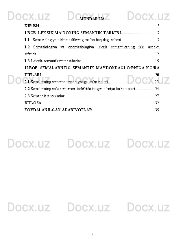 MUNDARIJA
KIRISH ........................................... ..........................................................................3
I-BOB .  LEKSIK MA NONIʼ N G SEMANTIK TARKIBI .................................... 7
1.1    Semasiologiya tilshunoslikning ma no haqidagi sohasi	
ʼ ……………………… 7
1.2   Semasiologiya   va   onomasiologiya   leksik   semantikaning   ikki   aspekti
sifatida .....................................................................................................................12
1.3    Leksik-semantik munosabatlar ..................................................................................................... 15
II-BOB.   SEMALARNING   SEMANTIK   MAYDONDAGI   O RNIGA   KO RA	
ʻ ʻ
TIPLARI ……………………………………………………………………………………………………………………………………………………… 20
2.1  Semalarning semema taraqqiyotiga ko ra tiplari	
ʻ ……………………………………………………………. 20
2.2   Semalarning so z sememasi tarkibida tutgan o rniga ko ra tiplari	
ʻ ʻ ʻ ………………………. .24
2.3  Semantik sinonimlar ............................................................................................................................ 27
XULOSA ................................................................................................................32
FOYDALANILGAN ADABIYOTLAR …………………..................…........…35
2 