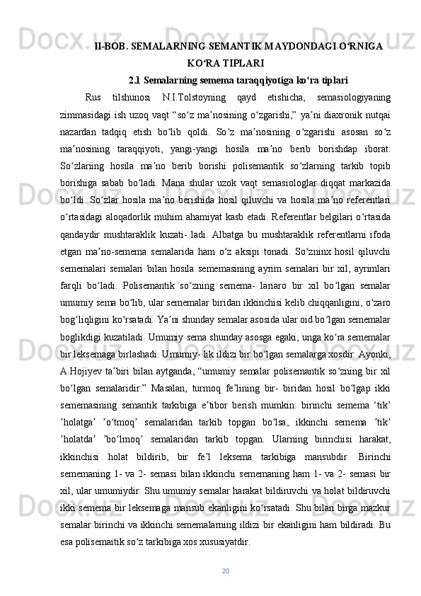 II-BOB. SEMALARNING SEMANTIK MAYDONDAGI O RNIGAʻ
KO RA TIPLARI	
ʻ
2.1 Semalarning semema taraqqiyotiga ko ra tiplari	
ʻ
Rus   tilshunosi   N.I.Tolstoyning   qayd   etishicha,   semasiologiyaning
zimmasidagi   ish   uzoq  vaqt   “so z   ma nosining  o zgarishi,”   ya ni   diaxronik  nutqai	
ʻ ʼ ʻ ʼ
nazardan   tadqiq   etish   bo lib   qoldi.   So z   ma nosining   o zgarishi   asosan   so z	
ʻ ʻ ʼ ʻ ʻ
ma nosining   taraqqiyoti,   yangi-yangi   hosila   ma no   berib   borishdap   iborat.	
ʼ ʼ
So zlariing   hosila   ma no   berib   borishi   polisemantik   so zlarning   tarkib   topib
ʻ ʼ ʻ
borishiga   sabab   bo ladi.   Mana   shular   uzok   vaqt   semasiologlar   diqqat   markazida	
ʻ
bo ldi.   So zlar   hosila   ma no   berishida   hosil   qiluvchi   va   hosila   ma no   referentlari	
ʻ ʻ ʼ ʼ
o rtasidagi  aloqadorlik muhim ahamiyat  kasb etadi. Referentlar belgilari o rtasida
ʻ ʻ
qandaydir   mushtaraklik   kuzati-   ladi.   Albatga   bu   mushtaraklik   referentlarni   ifoda
etgan   ma no-semema   semalarida   ham   o z   aksipi   tonadi.   So zninx   hosil   qiluvchi	
ʼ ʻ ʻ
sememalari   semalari   bilan   hosila   sememasining   ayrim   semalari   bir   xil,   ayrimlari
farqli   bo ladi.   Polisemantik   so zning   semema-   lariaro   bir   xil   bo lgan   semalar
ʻ ʻ ʻ
umumiy sema bo lib, ular sememalar biridan ikkinchisi kelib chiqqanligini, o zaro	
ʻ ʻ
bog liqligini ko rsatadi. Ya ni shunday semalar asosida ular oid bo lgan sememalar	
ʻ ʻ ʼ ʻ
boglikdigi kuzatiladi. Umumiy sema shunday asosga egaki, unga ko ra sememalar	
ʻ
bir leksemaga birlashadi. Umumiy- lik ildizi bir bo lgan semalarga xosdir. Ayonki,	
ʻ
A.Hojiyev  ta biri   bilan   aytganda,  “umumiy   semalar   polisemantik   so zning  bir   xil	
ʼ ʻ
bo lgan   semalaridir.”   Masalan,   turmoq   fe lining   bir-   biridan   hosil   bo lgap   ikki	
ʻ ʼ ʻ
sememasining   semantik   tarkibiga   e tibor   berish   mumkin:   birinchi   semema   ‘tik’	
ʼ
holatga   o tmoq   semalaridan   tarkib   topgan   bo lsa,   ikkinchi   semema   tik	
ʼ ʼ ʼ ʻ ʼ ʻ ʼ ʼ
holatda   bo lmoq   semalaridan   tarkib   topgan.   Ularning   birinchisi   harakat,
ʼ ʼ ʼ ʻ ʼ
ikkinchisi   holat   bildirib,   bir   fe l   leksema   tarkibiga   mansubdir.  	
ʼ Birinchi
sememaning 1- va 2-  semasi  bilan ikkinchi sememaning  ham 1- va 2- semasi  bir
xil, ular umumiydir. Shu umumiy semalar harakat bildiruvchi va holat bildiruvchi
ikki semema bir leksemaga mansub ekanligini ko rsatadi. Shu bilan birga mazkur	
ʻ
semalar birinchi va ikkinchi sememalarning ildizi bir ekanligini ham bildiradi. Bu
esa polisemaitik so z tarkibiga xos xususiyatdir.	
ʻ
20 