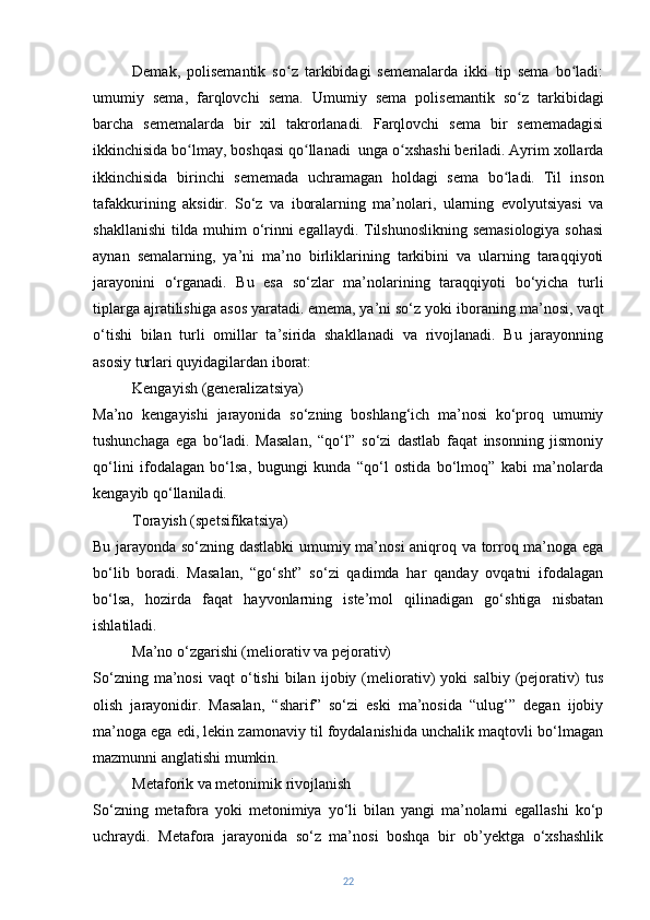 Demak,   polisemantik   so z   tarkibidagi   sememalarda   ikki   tip   sema   bo ladi:ʻ ʻ
umumiy   sema,   farqlovchi   sema.   Umumiy   sema   polisemantik   so z   tarkibidagi	
ʻ
barcha   sememalarda   bir   xil   takrorlanadi.   Farqlovchi   sema   bir   sememadagisi
ikkinchisida bo lmay, boshqasi qo llanadi  unga o xshashi beriladi. Ayrim xollarda	
ʻ ʻ ʻ
ikkinchisida   birinchi   sememada   uchramagan   holdagi   sema   bo ladi.	
ʻ   Til   inson
tafakkurining   aksidir.   So‘z   va   iboralarning   ma’nolari,   ularning   evolyutsiyasi   va
shakllanishi  tilda muhim o‘rinni egallaydi. Tilshunoslikning semasiologiya sohasi
aynan   semalarning,   ya’ni   ma’no   birliklarining   tarkibini   va   ularning   taraqqiyoti
jarayonini   o‘rganadi.   Bu   esa   so‘zlar   ma’nolarining   taraqqiyoti   bo‘yicha   turli
tiplarga ajratilishiga asos yaratadi.   emema, ya’ni so‘z yoki iboraning ma’nosi, vaqt
o‘tishi   bilan   turli   omillar   ta’sirida   shakllanadi   va   rivojlanadi.   Bu   jarayonning
asosiy turlari quyidagilardan iborat:
Kengayish (generalizatsiya)
Ma’no   kengayishi   jarayonida   so‘zning   boshlang‘ich   ma’nosi   ko‘proq   umumiy
tushunchaga   ega   bo‘ladi.   Masalan,   “qo‘l”   so‘zi   dastlab   faqat   insonning   jismoniy
qo‘lini   ifodalagan   bo‘lsa,   bugungi   kunda   “qo‘l   ostida   bo‘lmoq”   kabi   ma’nolarda
kengayib qo‘llaniladi.
Torayish (spetsifikatsiya)
Bu jarayonda so‘zning dastlabki  umumiy ma’nosi  aniqroq va torroq ma’noga ega
bo‘lib   boradi.   Masalan,   “go‘sht”   so‘zi   qadimda   har   qanday   ovqatni   ifodalagan
bo‘lsa,   hozirda   faqat   hayvonlarning   iste’mol   qilinadigan   go‘shtiga   nisbatan
ishlatiladi.
Ma’no o‘zgarishi (meliorativ va pejorativ)
So‘zning   ma’nosi   vaqt   o‘tishi   bilan   ijobiy  (meliorativ)   yoki   salbiy   (pejorativ)   tus
olish   jarayonidir.   Masalan,   “sharif”   so‘zi   eski   ma’nosida   “ulug‘”   degan   ijobiy
ma’noga ega edi, lekin zamonaviy til foydalanishida unchalik maqtovli bo‘lmagan
mazmunni anglatishi mumkin.
Metaforik va metonimik rivojlanish
So‘zning   metafora   yoki   metonimiya   yo‘li   bilan   yangi   ma’nolarni   egallashi   ko‘p
uchraydi.   Metafora   jarayonida   so‘z   ma’nosi   boshqa   bir   ob’yektga   o‘xshashlik
22 