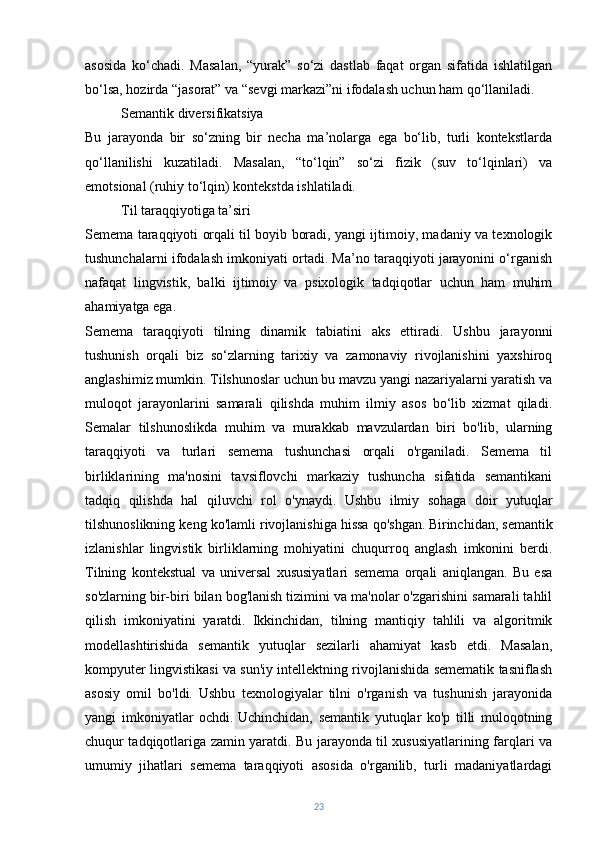 asosida   ko‘chadi.   Masalan,   “yurak”   so‘zi   dastlab   faqat   organ   sifatida   ishlatilgan
bo‘lsa, hozirda “jasorat” va “sevgi markazi”ni ifodalash uchun ham qo‘llaniladi.
Semantik diversifikatsiya
Bu   jarayonda   bir   so‘zning   bir   necha   ma’nolarga   ega   bo‘lib,   turli   kontekstlarda
qo‘llanilishi   kuzatiladi.   Masalan,   “to‘lqin”   so‘zi   fizik   (suv   to‘lqinlari)   va
emotsional (ruhiy to‘lqin) kontekstda ishlatiladi.
Til taraqqiyotiga ta’siri
Semema taraqqiyoti orqali til boyib boradi, yangi ijtimoiy, madaniy va texnologik
tushunchalarni ifodalash imkoniyati ortadi. Ma’no taraqqiyoti jarayonini o‘rganish
nafaqat   lingvistik,   balki   ijtimoiy   va   psixologik   tadqiqotlar   uchun   ham   muhim
ahamiyatga ega.
Semema   taraqqiyoti   tilning   dinamik   tabiatini   aks   ettiradi.   Ushbu   jarayonni
tushunish   orqali   biz   so‘zlarning   tarixiy   va   zamonaviy   rivojlanishini   yaxshiroq
anglashimiz mumkin. Tilshunoslar uchun bu mavzu yangi nazariyalarni yaratish va
muloqot   jarayonlarini   samarali   qilishda   muhim   ilmiy   asos   bo‘lib   xizmat   qiladi.
Semalar   tilshunoslikda   muhim   va   murakkab   mavzulardan   biri   bo'lib,   ularning
taraqqiyoti   va   turlari   semema   tushunchasi   orqali   o'rganiladi.   Semema   til
birliklarining   ma'nosini   tavsiflovchi   markaziy   tushuncha   sifatida   semantikani
tadqiq   qilishda   hal   qiluvchi   rol   o'ynaydi.   Ushbu   ilmiy   sohaga   doir   yutuqlar
tilshunoslikning keng ko'lamli rivojlanishiga hissa qo'shgan.   Birinchidan, semantik
izlanishlar   lingvistik   birliklarning   mohiyatini   chuqurroq   anglash   imkonini   berdi.
Tilning   kontekstual   va   universal   xususiyatlari   semema   orqali   aniqlangan.   Bu   esa
so'zlarning bir-biri bilan bog'lanish tizimini va ma'nolar o'zgarishini samarali tahlil
qilish   imkoniyatini   yaratdi.   Ikkinchidan,   tilning   mantiqiy   tahlili   va   algoritmik
modellashtirishida   semantik   yutuqlar   sezilarli   ahamiyat   kasb   etdi.   Masalan,
kompyuter lingvistikasi va sun'iy intellektning rivojlanishida semematik tasniflash
asosiy   omil   bo'ldi.   Ushbu   texnologiyalar   tilni   o'rganish   va   tushunish   jarayonida
yangi   imkoniyatlar   ochdi.   Uchinchidan,   semantik   yutuqlar   ko'p   tilli   muloqotning
chuqur tadqiqotlariga zamin yaratdi. Bu jarayonda til xususiyatlarining farqlari va
umumiy   jihatlari   semema   taraqqiyoti   asosida   o'rganilib,   turli   madaniyatlardagi
23 