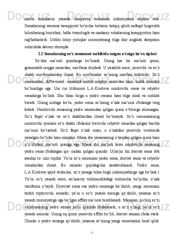 ma'no   tizimlarini   yanada   chuqurroq   tushunish   imkoniyatini   taqdim   etdi.
Semalarning semema taraqqiyoti bo'yicha turlarini tadqiq qilish nafaqat lingvistik
bilimlarning boyishini, balki texnologik va madaniy sohalarning taraqqiyotini ham
rag'batlantirdi.   Ushbu   ilmiy   yutuqlar   insoniyatning   tilga   doir   anglash   darajasini
oshirishda davom etmoqda.
2.2 Semalarning so z sememasi tarkibida tutgan o rniga ko ra tiplariʻ ʻ ʻ
So zlar   ma noli   qismlarga   bo linadi.   Uning   har   bir   ma noli   qismi,	
ʻ ʼ ʻ ʼ
grammatik nuqgai nazardan, morfema deyiladi. U yasalish asosi, yasovchi va so z	
ʻ
shakli   morfemalaridap   iborat.   Bu   morfemalar   so zning   morfem   tarkibidir.   So z	
ʻ ʻ
sememalari,   differensial-   semantik   metod   nuqtayi   nazaridan   ham,   xuddi   shunday
bo linishga   ega.   Uni   rus   tilshunosi   L.A.Kiseleva   nomlovchi   sema   va   relyativ	
ʻ
semalarga   bo ladi.   Shu   bilan   birga   u   yadro   semani   ham   tilga   oladi   va   izohlab	
ʻ
beradi.   Uning   izohiga   ko ra,   yadro   sema   so zning   o zak   ma nosi   ifodasiga   teng	
ʻ ʻ ʻ ʼ
keladi.   Nomlovchi   semaning   yadro   semasidan   qolgan   qismi   e tiborga   olinmagan.	
ʼ
So z   faqat   o zak   va   so z   shakllaridan   iborat   bo lmaydi.   So z   sememasining	
ʻ ʻ ʻ ʻ ʻ
nomlovchi syemasi so z shakli ifodasini beruvchi relyativ semadan qolgan barcha	
ʻ
ma noni   ko rsatadi.   So z   faqat   o zak   emas,   u   o zakdan   yasovchi   vositasida	
ʼ ʻ ʻ ʻ ʻ
yaoalgan bo lishi ham mumkin. Mana shu yasamaning o zaqdan qolgan qismi ham	
ʻ ʻ
o z   ifodasi,   ma noli   qismga   ega.  	
ʻ ʼ Mana   shu   ma noli   kism   nomlovchi   semaning	ʼ
yadro   sema   ifodalagan   qis-   midan   qolgan   qismdir.   U(lar)ni   biz   derivat   sema   deb
atashni lo- zim topdik. Ya ni so z sememasi yadro sema, derivat sema va relyativ	
ʼ ʻ
semalardan   iborat.   Bu   semalar   quyidagicha   xarakterlanadi.   Yadro   sema,
L.A.Kiseleva qayd etishicha, so z yasaga bilan bogli imkoniyatlarga ega bo ladi.1	
ʻ ʻ
Ya ni   so z   yasash   asosi,   an anaviy   tilshunoslikdagi   tushuncha   bo yicha,   o zak	
ʼ ʻ ʼ ʻ ʻ
vazifasini   o taydi.   Dyerivat   sema   esa   yadro   semasiga   ko shilib,   yangi   sememani	
ʻ ʻ
tarkib   toptiruvchi   semadir,   ya ni   u   so z   yasash   asosiga   qo shilib,   yasama   so z	
ʼ ʻ ʻ ʻ
yasash xususiyatiga ega bo lgan affiks ma nosi hisoblanadi. Masapan, pichoq so zi	
ʻ ʼ ʻ
sememasining   yadro   semasi   pich-   qismida   ifodalanadi,   u   so z   o zagi,   ya ni   so z	
ʻ ʻ ʼ ʻ
yasash asosidir. Uning oq qismi yasovchi affiks bo lib, derivat semani ifoda etadi.	
ʻ
Chunki  u yadro semaga  qo shilib,  yasama  so zning yangi  ssmemasini  hosil  qildi.	
ʻ ʻ
24 
