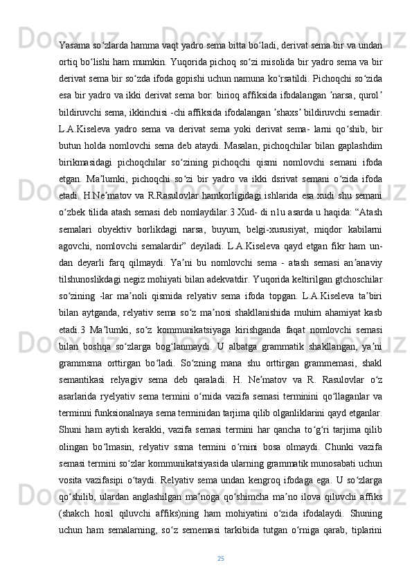 Yasama so zlarda hamma vaqt yadro sema bitta bo ladi, derivat sema bir va undanʻ ʻ
ortiq bo lishi ham mumkin. Yuqorida pichoq so zi misolida bir yadro sema va bir	
ʻ ʻ
derivat sema bir so zda ifoda gopishi uchun namuna ko rsatildi. Pichoqchi so zida	
ʻ ʻ ʻ
esa bir yadro va ikki derivat sema bor: birioq affiksida ifodalangan  narsa, qurol	
ʼ ʼ
bildiruvchi sema, ikkinchisi -chi affiksida ifodalangan  shaxs  bildiruvchi semadir.	
ʼ ʼ
L.A.Kiseleva   yadro   sema   va   derivat   sema   yoki   derivat   sema-   larni   qo shib,   bir	
ʻ
butun holda  nomlovchi  sema  deb  ataydi.  Masalan,   pichoqchilar  bilan  gaplashdim
birikmasidagi   pichoqchilar   so zining   pichoqchi   qismi   nomlovchi   semani   ifoda	
ʻ
etgan.   Ma lumki,   pichoqchi   so zi   bir   yadro   va   ikki   dsrivat   semani   o zida   ifoda	
ʼ ʻ ʻ
etadi.  H.Ne matov  va  R.Rasulovlar  hamkorligidagi   ishlarida  esa   xudi   shu  semani
ʼ
o zbek tilida atash semasi deb nomlaydilar.3 Xud- di n1u asarda u haqida: “Atash	
ʻ
semalari   obyektiv   borlikdagi   narsa,   buyum,   belgi-xususiyat,   miqdor   kabilarni
agovchi,   nomlovchi   semalardir”   deyiladi.   L.A.Kiseleva   qayd   etgan   fikr   ham   un-
dan   deyarli   farq   qilmaydi.   Ya ni   bu   nomlovchi   sema   -   atash   semasi   an anaviy	
ʼ ʼ
tilshunoslikdagi negiz mohiyati bilan adekvatdir. Yuqorida keltirilgan gtchoschilar
so zining   -lar   ma noli   qismida   relyativ   sema   ifoda   topgan.   L.A.Kiseleva   ta biri	
ʻ ʼ ʼ
bilan   aytganda,   relyativ   sema   so z   ma nosi   shakllanishida   muhim   ahamiyat   kasb	
ʻ ʼ
etadi.3   Ma lumki,   so z   kommunikatsiyaga   kirishganda   faqat   nomlovchi   semasi	
ʼ ʻ
bilan   boshqa   so zlarga   bog lanmaydi.   U   albatga   grammatik   shakllangan,   ya ni	
ʻ ʻ ʼ
grammsma   orttirgan   bo ladi.   So zning   mana   shu   orttirgan   grammemasi,   shakl	
ʻ ʻ
semantikasi   relyagiv   sema   deb   qaraladi.   H.   Ne matov   va   R.   Rasulovlar   o z	
ʼ ʻ
asarlarida   ryelyativ   sema   termini   o rnida   vazifa   semasi   terminini   qo llaganlar   va	
ʻ ʻ
terminni funksionalnaya sema terminidan tarjima qilib olganliklarini qayd etganlar.
Shuni   ham   aytish   kerakki,   vazifa   semasi   termini   har   qancha   to g ri   tarjima   qilib	
ʻ ʻ
olingan   bo lmasin,   relyativ   ssma   termini   o rnini   bosa   olmaydi.   Chunki   vazifa	
ʻ ʻ
semasi termini so zlar kommunikatsiyasida ularning grammatik munosabati uchun	
ʻ
vosita   vazifasipi   o taydi.   Relyativ   sema   undan   kengroq   ifodaga   ega.   U   so zlarga
ʻ ʻ
qo shilib,   ulardan   anglashilgan   ma noga   qo shimcha   ma no   ilova   qiluvchi   affiks	
ʻ ʼ ʻ ʼ
(shakch   hosil   qiluvchi   affiks)ning   ham   mohiyatini   o zida   ifodalaydi.   Shuning	
ʻ
uchun   ham   semalarning,   so z   sememasi   tarkibida   tutgan   o rniga   qarab,   tiplarini	
ʻ ʻ
25 