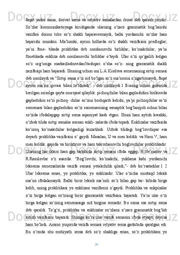 faqat   yadro   sema,   dsrivat   sema   va   relyativ   semalardan   iborat   deb   qarash   joizdir.
So zlar   kommunikatsiyaga   kirishganda   ularning   o zaro   grammatik   bog lanishiʻ ʻ ʻ
vazifasi   doimo   tobe   so z   shakli   bajaravermaydi,   balki   yordamchi   so zlar   ham	
ʻ ʻ
bajarishi   mumkin.   Ma lumki,   ayrim   hollarda   so z   shakli   vazifasini   predloglar,
ʼ ʻ
ya ni   fone-   tikada   proklitika   deb   nomlanuvchi   birliklar;   ko makchilar,   ya ni	
ʼ ʻ ʼ
fonetikada   enkliza   deb   nomlanuvchi   birliklar   o taydi.   Ular   o zi   qo gailib   kelgan	
ʻ ʻ ʻ
so z   urg usiga   markazlashuvidan5tashqari   o sha   so z-   ning   grammatik   shakli	
ʻ ʻ ʻ ʻ
zazifasipi ham bajaradi. Shuning uchun   uni L.A.Kisslsva sememaning sirtqi semasi
deb nomlaydi va “Sirtqi sema o zi oid bo lgan so z ma nosini o zgartirmaydi, faqat	
ʻ ʻ ʻ ʼ ʻ
ayrim   ma no   qirrasi   bilan   to ldiradi”   -   deb   izohlaydi.1   Buning   uchun   gokorida	
ʼ ʻ
berilgan misolga qayta murojaat qilaylik: pichoqchilar bilan gaplashdim birikuvida
gaplashdim so zi pichoq- chilar so zini boshqarib kelishi, ya pi pichoqchilar so zi	
ʻ ʻ ʼ ʻ
sememasi bilan gaplashdim so zi ssmemasining semaptik bog lanipsh uchun bilan	
ʻ ʻ
so zida   ifodalapgap   sirtqi   sema   aqamiyat   kasb   etgan.   Shuni   ham   aytish   kerakki,	
ʻ
o zbek tilida sirtqi semalar asosan enkli- zalarda ifoda topadi. Enklizalar vazifasida
ʻ
ko nroq   ko makchilar   kelganligi   kuzatiladi.   Uzbek   tilidagi   bog lovchipar   esa
ʻ ʻ ʻ
deyarli proklitika vazifasini o  gaydi. Masalan, U va men keldik. va Ham V, ham	
ʻ
men keldik. gapida va biriktiruv va ham takrorlanuvchi boglovchilar proklitikadir.
Ularning   har   ikkisi   ham   gap   tarkibida   sirtqi   semani   ifoda   eggap.   H.Ne matov   va	
ʼ
R.Rasulovlar   o z   asarida:   “Bog lovchi,   ko makchi,   yuklama   kabi   yordamchi	
ʻ ʻ ʻ
leksema   sememalarida   vazifa   semasi   yetakchilik   qiladi,”-   deb   ko rsatadilar.1   2	
ʻ
Ular   leksema   emas,   yo   proklitika,   yo   enklizadir.   Ular   o zicha   mustaqil   leksik	
ʻ
ma no   ifodalamaydi.   Balki   biror   leksik   ma noli   so z   bilan   gap   tar-   kibida   birga	
ʼ ʼ ʻ
kelib,   uning   proklitikasi   yo   enklizasi   vazifasini   o gaydi.   Proklitika   va   enkpizalar	
ʻ
o zi   birga   kelgan   so zning   biror   grammatik   vazifasini   bajaradi.   Ya ni   ular   o zi	
ʻ ʻ ʼ ʻ
birga   kelgan   so zniig   sememasiga   oid   birgina   semadir.   Bu   sema   esa   sirtqi   sema	
ʻ
deb   qaraldi.   To g ri,   proklitika   va   enklizalar   so zlarni   o zaro   grammatik   bog lab
ʻ ʻ ʻ ʻ ʻ
kelish vazifasini  bajaradi. Shunga ko ra ular vazifa semasini  ifoda etyapti  deyilsa	
ʻ
ham bo ladi. Ammo yuqorida vazifa semasi  relyativ sema garkibida qaralgan edi.	
ʻ
Bu   o rinda   shu   mohiyatli   sema   deb   so z   shakliga   emas,   so z   proklitikasi   yo	
ʻ ʻ ʻ
26 