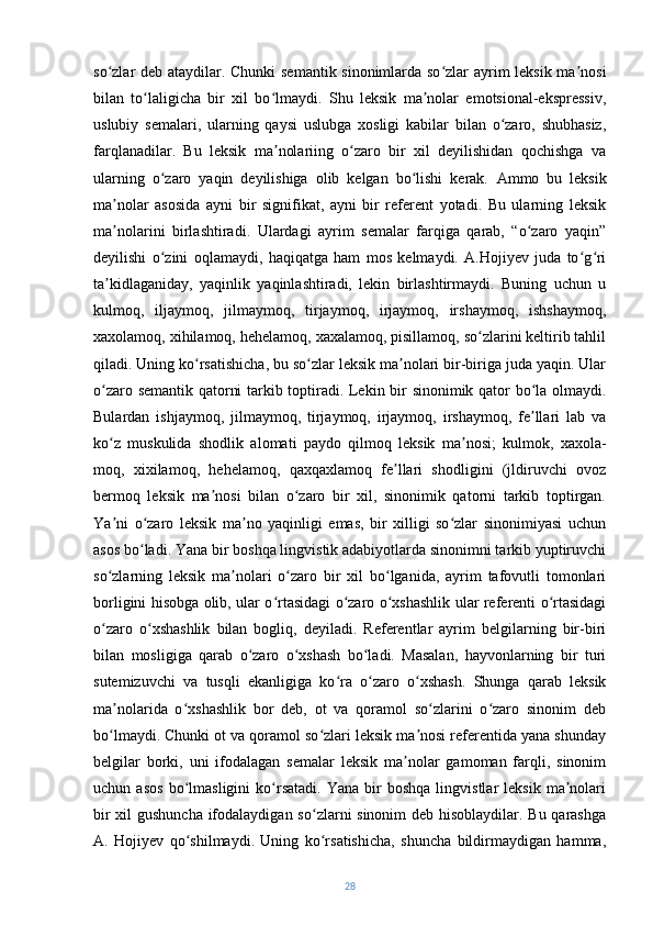 so zlar deb ataydilar. Chunki  semantik sinonimlarda so zlar ayrim leksik ma nosiʻ ʻ ʼ
bilan   to laligicha   bir   xil   bo lmaydi.   Shu   leksik   ma nolar   emotsional-ekspressiv,	
ʻ ʻ ʼ
uslubiy   semalari,   ularning   qaysi   uslubga   xosligi   kabilar   bilan   o zaro,   shubhasiz,	
ʻ
farqlanadilar.   Bu   leksik   ma nolariing   o zaro   bir   xil   deyilishidan   qochishga   va	
ʼ ʻ
ularning   o zaro   yaqin   deyilishiga   olib   kelgan   bo lishi   kerak.  	
ʻ ʻ Ammo   bu   leksik
ma nolar   asosida   ayni   bir   signifikat,   ayni   bir   referent   yotadi.   Bu   ularning   leksik	
ʼ
ma nolarini   birlashtiradi.   Ulardagi   ayrim   semalar   farqiga   qarab,   “o zaro   yaqin”
ʼ ʻ
deyilishi   o zini   oqlamaydi,   haqiqatga   ham   mos   kelmaydi.   A.Hojiyev   juda   to g ri	
ʻ ʻ ʻ
ta kidlaganiday,   yaqinlik   yaqinlashtiradi,   lekin   birlashtirmaydi.   Buning   uchun   u	
ʼ
kulmoq,   iljaymoq,   jilmaymoq,   tirjaymoq,   irjaymoq,   irshaymoq,   ishshaymoq,
xaxolamoq, xihilamoq, hehelamoq, xaxalamoq, pisillamoq, so zlarini keltirib tahlil	
ʻ
qiladi. Uning ko rsatishicha, bu so zlar leksik ma nolari bir-biriga juda yaqin. Ular	
ʻ ʻ ʼ
o zaro semantik qatorni tarkib toptiradi. Lekin bir sinonimik qator bo la olmaydi.	
ʻ ʻ
Bulardan   ishjaymoq,   jilmaymoq,   tirjaymoq,   irjaymoq,   irshaymoq,   fe llari   lab   va	
ʼ
ko z   muskulida	
ʻ   shodlik   alomati   paydo   qilmoq   leksik   ma nosi;   kulmok,   xaxola-	ʼ
moq,   xixilamoq,   hehelamoq,   qaxqaxlamoq   fe llari   shodligini   (jldiruvchi   ovoz	
ʼ
bermoq   leksik   ma nosi   bilan   o zaro   bir   xil,   sinonimik   qatorni   tarkib   toptirgan.	
ʼ ʻ
Ya ni   o zaro   leksik   ma no   yaqinligi   emas,   bir   xilligi   so zlar   sinonimiyasi   uchun	
ʼ ʻ ʼ ʻ
asos bo ladi. Yana bir boshqa lingvistik adabiyotlarda sinonimni tarkib yuptiruvchi	
ʻ
so zlarning   leksik   ma nolari   o zaro   bir   xil   bo lganida,   ayrim   tafovutli   tomonlari	
ʻ ʼ ʻ ʻ
borligini hisobga olib, ular o rtasidagi o zaro o xshashlik ular referenti o rtasidagi	
ʻ ʻ ʻ ʻ
o zaro   o xshashlik   bilan   bogliq,   deyiladi.   Referentlar   ayrim   belgilarning   bir-biri	
ʻ ʻ
bilan   mosligiga   qarab   o zaro   o xshash   bo ladi.   Masalan,   hayvonlarning   bir   turi	
ʻ ʻ ʻ
sutemizuvchi   va   tusqli   ekanligiga   ko ra   o zaro   o xshash.   Shunga   qarab   leksik	
ʻ ʻ ʻ
ma nolarida   o xshashlik   bor   deb,   ot   va   qoramol   so zlarini   o zaro   sinonim   deb	
ʼ ʻ ʻ ʻ
bo lmaydi. Chunki ot va qoramol so zlari leksik ma nosi referentida yana shunday
ʻ ʻ ʼ
belgilar   borki,   uni   ifodalagan   semalar   leksik   ma nolar   gamoman   farqli,   sinonim	
ʼ
uchun  asos   bo lmasligini   ko rsatadi.   Yana   bir   boshqa   lingvistlar   leksik   ma nolari	
ʻ ʻ ʼ
bir  xil  gushuncha ifodalaydigan so zlarni sinonim deb hisoblaydilar. Bu qarashga	
ʻ
A.   Hojiyev   qo shilmaydi.   Uning   ko rsatishicha,   shuncha   bildirmaydigan   hamma,	
ʻ ʻ
28 