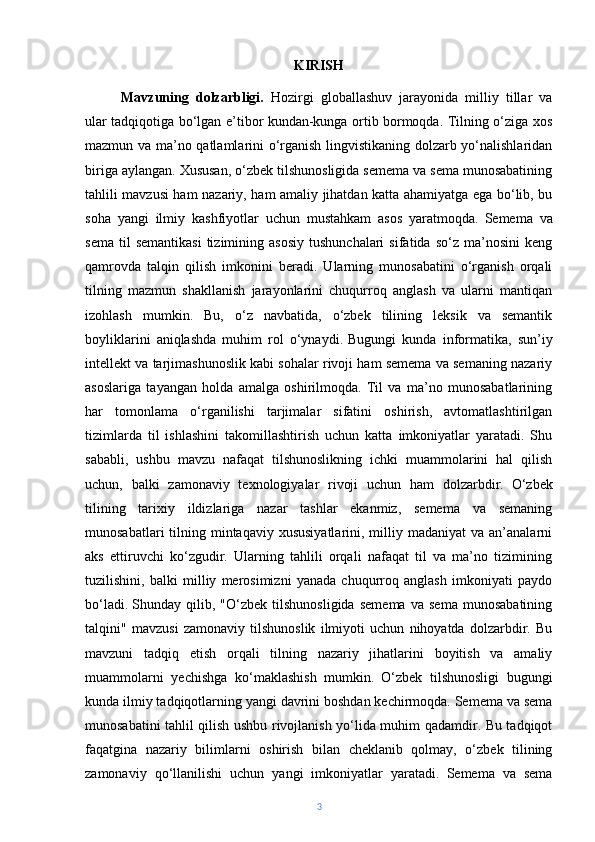 KIRISH
Mavzuning   dolzarbligi.   Hozirgi   globallashuv   jarayonida   milliy   tillar   va
ular tadqiqotiga bo‘lgan e’tibor kundan-kunga ortib bormoqda. Tilning o‘ziga xos
mazmun va ma’no qatlamlarini o‘rganish lingvistikaning dolzarb yo‘nalishlaridan
biriga aylangan. Xususan, o‘zbek tilshunosligida semema va sema munosabatining
tahlili mavzusi ham nazariy, ham amaliy jihatdan katta ahamiyatga ega bo‘lib, bu
soha   yangi   ilmiy   kashfiyotlar   uchun   mustahkam   asos   yaratmoqda.   Semema   va
sema   til  semantikasi  tizimining  asosiy  tushunchalari   sifatida  so‘z  ma’nosini   keng
qamrovda   talqin   qilish   imkonini   beradi.   Ularning   munosabatini   o‘rganish   orqali
tilning   mazmun   shakllanish   jarayonlarini   chuqurroq   anglash   va   ularni   mantiqan
izohlash   mumkin.   Bu,   o‘z   navbatida,   o‘zbek   tilining   leksik   va   semantik
boyliklarini   aniqlashda   muhim   rol   o‘ynaydi.   Bugungi   kunda   informatika,   sun’iy
intellekt va tarjimashunoslik kabi sohalar rivoji ham semema va semaning nazariy
asoslariga   tayangan   holda   amalga   oshirilmoqda.   Til   va   ma’no   munosabatlarining
har   tomonlama   o‘rganilishi   tarjimalar   sifatini   oshirish,   avtomatlashtirilgan
tizimlarda   til   ishlashini   takomillashtirish   uchun   katta   imkoniyatlar   yaratadi.   Shu
sababli,   ushbu   mavzu   nafaqat   tilshunoslikning   ichki   muammolarini   hal   qilish
uchun,   balki   zamonaviy   texnologiyalar   rivoji   uchun   ham   dolzarbdir.   O‘zbek
tilining   tarixiy   ildizlariga   nazar   tashlar   ekanmiz,   semema   va   semaning
munosabatlari   tilning  mintaqaviy  xususiyatlarini,  milliy madaniyat  va  an’analarni
aks   ettiruvchi   ko‘zgudir.   Ularning   tahlili   orqali   nafaqat   til   va   ma’no   tizimining
tuzilishini,   balki   milliy   merosimizni   yanada   chuqurroq   anglash   imkoniyati   paydo
bo‘ladi.   Shunday   qilib,   "O‘zbek   tilshunosligida   semema   va   sema   munosabatining
talqini"   mavzusi   zamonaviy   tilshunoslik   ilmiyoti   uchun   nihoyatda   dolzarbdir.   Bu
mavzuni   tadqiq   etish   orqali   tilning   nazariy   jihatlarini   boyitish   va   amaliy
muammolarni   yechishga   ko‘maklashish   mumkin.   O‘zbek   tilshunosligi   bugungi
kunda ilmiy tadqiqotlarning yangi davrini boshdan kechirmoqda. Semema va sema
munosabatini tahlil qilish ushbu rivojlanish yo‘lida muhim qadamdir. Bu tadqiqot
faqatgina   nazariy   bilimlarni   oshirish   bilan   cheklanib   qolmay,   o‘zbek   tilining
zamonaviy   qo‘llanilishi   uchun   yangi   imkoniyatlar   yaratadi.   Semema   va   sema
3 