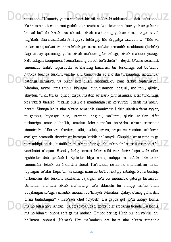 masalada:   “Umumiy   yadro   ma nosi   bir   xil   so zlar   hisoblanadi...”   deb   ko rsatadi.ʼ ʻ ʻ
Ya ni ssmantik sinonimni garkib toptiruvchi so zlar leksik ma nosi yadrosiga ko ra	
ʼ ʻ ʼ ʻ
bir   xil   bo lishi   kerak.   Bu   o rinda   leksik   ma noning   yadrosi   iima,   degan   savol	
ʻ ʻ ʼ
tug iladi.   Shu   masachada   A.Hojiyev   bildirgap   fikr   diqqatga   sazovor.   U:   “Ikki   va	
ʻ
undan   ortiq   so zni   sinonim   kiladigan   narsa   so zlar   semantik   strukturasi   (tarkibi)	
ʻ ʻ
dagi   asosiy   qismning,   ya ni   leksik   ma noiing   bir   xilligi,   leksik   ma noni   yuzaga	
ʼ ʼ ʼ
keltiradigan komponent (sema)larning bir xil bo lishidir” - deydi.	
ʻ   O zaro semantik	ʻ
sinonimni   tarkib   toptiruvchi   so zlarning   hammasi   bir   turkumga   oid   bo ladi.2	
ʻ ʻ
Nutkda   boshqa   turkum   vazifa-   sini   bajaruvchi   so z   o sha   turkumdagi   sinonimlar	
ʻ ʻ
qatoriga   kirmaydi   va   biror   so z   bilan   sinonimlikni   ham   tarkib   toptirmaydi.	
ʻ
Masalan,   ayyor,   mug’ambir,   hiylagar,   quv,   ustomon,   dog’uli,   mo ltoni,   qilviri,	
ʻ
shayton, tulki, tullak, qirriq, xirpa, maston so zlari- pint  hammasi  sifat  turkumiga	
ʻ
xos   vazifa   bajarib,   ustalik   bilan   o z   manfaatiga   ish   ko ruvchi   leksik   ma nosini	
ʼ ʻ ʻ ʼ ʼ
beradi. Shunga ko ra ular o zaro semantik sinonimdir. Lekin ulardan faqat ayyor,
ʻ ʻ
mugombir,   hiylagar,   quv,   ustomon,   dogupi,   mo ltoni,   qilviri   so zlari   sifat	
ʻ ʻ
turkumiga   mansub   bo lib,   mazkur   leksik   ma no   bo yicha   o zaro   semantik	
ʻ ʼ ʻ ʻ
sinonimdir.   Ulardan   shayton,   tulki,   tullak,   qirris,   xirpa   va   maston   so zlarini	
ʻ
aytilgan semantik sinonimlar katoriga kiritib bo lmaydi. Chupki ular ot turkumiga	
ʻ
mansubligi  holda,  ustalik bilan o z mafaatiga ish ko ruvchi  semasi  asosida  sifat	
ʼ ʻ ʻ ʼ
vazifasini   o tagan.   Bunday   belgi   semasi   bilan   sifat   vazi   fasini   bajaruvchi   otlar	
ʻ
egshtetlar   deb   qaraladi.1   Epitetlar   tilga   emas,   nutqqa   mansubdir.   Semantik
sinonimlar   leksik   bir   liklardan   iborat.   Ko rdikki,   semantik   sinonimlarni   tarkib	
ʻ
toptirgan   so zlar   faqat   bir   turkumga   mansub   bo lib,   nutqiy   sababga   ko ra   boshqa	
ʻ ʻ ʻ
turkumdan   shu   turkum   vazifasini   bajargan   so z   bu   sinonimik   qatorga   kirmaydi.	
ʻ
Umuman,   ma lum   leksik   ma nodagi   so z   ikkinchi   bir   nutqip   ma no   bilan	
ʼ ʼ ʻ ʼ
voqelangan so zga semantik sinonim bo lmaydi. Masalan: Qalay, o zing gullardan
ʻ ʻ ʻ
birini   tanladingmi?   -   ...so radi   chol   (Oybek).   Bu   gapda   gul   so zi   nutqiy   hosila	
ʻ ʻ
ma no bilan qo l langan,  balog at yoshidagi go zal qiz  ifodasini beradi. Bu hosila	
ʼ ʻ ʼ ʻ ʻ ʼ
ma no bilan u jonopa so ziga ma nodosh. E tibor bering: Hech bir jon yo qki, oni
ʼ ʻ ʼ ʼ ʻ
bo lmasa   jononasi   (Hamza).   Shu   ma nodoshlikka   ko ra   ular   o zaro   semantik
ʻ ʼ ʻ ʻ
30 