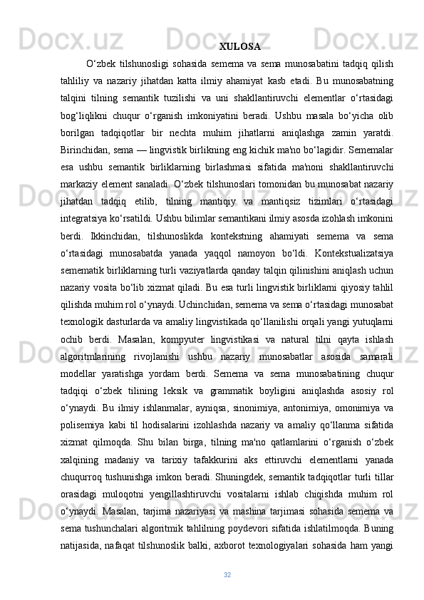 XULOSA
O‘zbek   tilshunosligi   sohasida   semema   va   sema   munosabatini   tadqiq   qilish
tahliliy   va   nazariy   jihatdan   katta   ilmiy   ahamiyat   kasb   etadi.   Bu   munosabatning
talqini   tilning   semantik   tuzilishi   va   uni   shakllantiruvchi   elementlar   o‘rtasidagi
bog‘liqlikni   chuqur   o‘rganish   imkoniyatini   beradi.   Ushbu   masala   bo‘yicha   olib
borilgan   tadqiqotlar   bir   nechta   muhim   jihatlarni   aniqlashga   zamin   yaratdi.
Birinchidan, sema — lingvistik birlikning eng kichik ma'no bo‘lagidir. Sememalar
esa   ushbu   semantik   birliklarning   birlashmasi   sifatida   ma'noni   shakllantiruvchi
markaziy element sanaladi. O‘zbek tilshunoslari tomonidan bu munosabat nazariy
jihatdan   tadqiq   etilib,   tilning   mantiqiy   va   mantiqsiz   tizimlari   o‘rtasidagi
integratsiya ko‘rsatildi. Ushbu bilimlar semantikani ilmiy asosda izohlash imkonini
berdi.   Ikkinchidan,   tilshunoslikda   kontekstning   ahamiyati   semema   va   sema
o‘rtasidagi   munosabatda   yanada   yaqqol   namoyon   bo‘ldi.   Kontekstualizatsiya
semematik birliklarning turli vaziyatlarda qanday talqin qilinishini aniqlash uchun
nazariy vosita bo‘lib xizmat qiladi. Bu esa turli lingvistik birliklarni qiyosiy tahlil
qilishda muhim rol o‘ynaydi.   Uchinchidan, semema va sema o‘rtasidagi munosabat
texnologik dasturlarda va amaliy lingvistikada qo‘llanilishi orqali yangi yutuqlarni
ochib   berdi.   Masalan,   kompyuter   lingvistikasi   va   natural   tilni   qayta   ishlash
algoritmlarining   rivojlanishi   ushbu   nazariy   munosabatlar   asosida   samarali
modellar   yaratishga   yordam   berdi.   Semema   va   sema   munosabatining   chuqur
tadqiqi   o‘zbek   tilining   leksik   va   grammatik   boyligini   aniqlashda   asosiy   rol
o‘ynaydi.   Bu   ilmiy   ishlanmalar,   ayniqsa,   sinonimiya,   antonimiya,   omonimiya   va
polisemiya   kabi   til   hodisalarini   izohlashda   nazariy   va   amaliy   qo‘llanma   sifatida
xizmat   qilmoqda.   Shu   bilan   birga,   tilning   ma'no   qatlamlarini   o‘rganish   o‘zbek
xalqining   madaniy   va   tarixiy   tafakkurini   aks   ettiruvchi   elementlarni   yanada
chuqurroq tushunishga imkon beradi.   Shuningdek, semantik tadqiqotlar turli tillar
orasidagi   muloqotni   yengillashtiruvchi   vositalarni   ishlab   chiqishda   muhim   rol
o‘ynaydi.   Masalan,   tarjima   nazariyasi   va   mashina   tarjimasi   sohasida   semema   va
sema tushunchalari algoritmik tahlilning poydevori sifatida ishlatilmoqda. Buning
natijasida,   nafaqat   tilshunoslik   balki,   axborot   texnologiyalari   sohasida   ham   yangi
32 