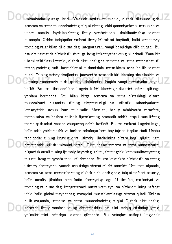 imkoniyatlar   yuzaga   keldi.   Yakunda   aytish   mumkinki,   o‘zbek   tilshunosligida
semema va sema munosabatining talqini tilning ichki qonuniyatlarini tushunish va
undan   amaliy   foydalanishning   ilmiy   yondashuvini   shakllantirishga   xizmat
qilmoqda.   Ushbu   tadqiqotlar   nafaqat   ilmiy   bilimlarni   boyitadi,   balki   zamonaviy
texnologiyalar bilan til o‘rtasidagi integratsiyani yangi bosqichga olib chiqadi. Bu
esa o‘z navbatida o‘zbek tili rivojiga keng imkoniyatlar eshigini  ochadi.   Yana bir
jihatni   ta'kidlash   lozimki,   o‘zbek   tilshunosligida   semema   va   sema   munosabati   til
taraqqiyotining   turli   bosqichlarini   tushunishda   mustahkam   asos   bo‘lib   xizmat
qiladi. Tilning tarixiy rivojlanishi jarayonida semantik birliklarning shakllanishi va
ularning   zamonaviy   tilda   qanday   ifodalanishi   haqida   yangi   nazariyalar   paydo
bo‘ldi.   Bu   esa   tilshunoslikda   lingvistik   birliklarning   ildizlarini   tadqiq   qilishga
yordam   bermoqda.   Shu   bilan   birga,   semema   va   sema   o‘rtasidagi   o‘zaro
munosabatni   o‘rganish   tilning   ekspressivligi   va   stilistik   imkoniyatlarini
kengaytirish   uchun   ham   muhimdir.   Masalan,   badiiy   adabiyotda   metafora,
metonimiya   va   boshqa   stilistik   figuralarning   semantik   tahlili   orqali   muallifning
ma'no   qatlamlari   yanada   chuqurroq   ochib   beriladi.   Bu   esa   nafaqat   lingvistikaga,
balki adabiyotshunoslik va boshqa sohalarga ham boy tajriba taqdim etadi.   Ushbu
tadqiqotlar   tilning   lingvistik   va   ijtimoiy   jihatlarining   o‘zaro   bog‘liqligini   ham
chuqur   tahlil   qilish   imkonini   beradi.   Tilshunoslar   semema   va   sema   munosabatini
o‘rganish orqali tilning ijtimoiy hayotdagi rolini, shuningdek, kommunikatsiyaning
ta'sirini   keng   miqyosda   tahlil   qilishmoqda.   Bu   esa   kelajakda   o‘zbek   tili   va   uning
ijtimoiy ahamiyatini yanada oshirishga xizmat  qilishi mumkin.   Umuman olganda,
semema va sema munosabatining o‘zbek tilshunosligidagi  talqini nafaqat nazariy,
balki   amaliy   jihatdan   ham   katta   ahamiyatga   ega.   U   ilm-fan,   madaniyat   va
texnologiya   o‘rtasidagi   integratsiyani   mustahkamlaydi   va   o‘zbek   tilining   nafaqat
ichki   balki   global   maydondagi   mavqeini   mustahkamlashga   xizmat   qiladi.   Xulosa
qilib   aytganda,   semema   va   sema   munosabatining   talqini   O‘zbek   tilshunosligi
sohasida   ilmiy   yondashuvning   chuqurlashishi   va   tilni   tadqiq   etishning   yangi
yo‘nalishlarini   ochishga   xizmat   qilmoqda.   Bu   yutuqlar   nafaqat   lingvistik
33 