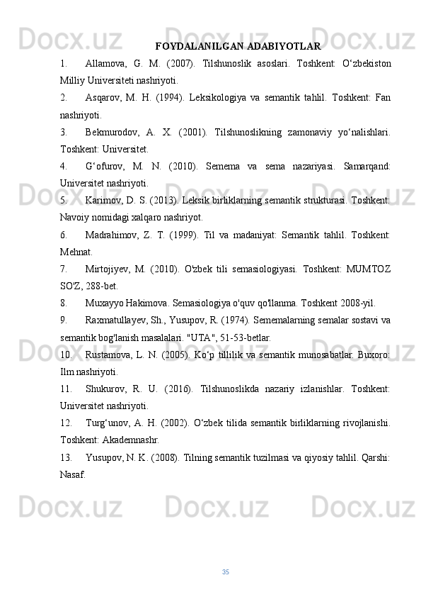 FOYDALANILGAN ADABIYOTLAR
1. Allamova,   G.   M.   (2007).   Tilshunoslik   asoslari.   Toshkent:   O‘zbekiston
Milliy Universiteti nashriyoti.
2. Asqarov,   M.   H.   (1994).   Leksikologiya   va   semantik   tahlil.   Toshkent:   Fan
nashriyoti.
3. Bekmurodov,   A.   X.   (2001).   Tilshunoslikning   zamonaviy   yo‘nalishlari.
Toshkent: Universitet.
4. G‘ofurov,   M.   N.   (2010).   Semema   va   sema   nazariyasi.   Samarqand:
Universitet nashriyoti.
5. Karimov, D. S. (2013). Leksik birliklarning semantik strukturasi. Toshkent:
Navoiy nomidagi xalqaro nashriyot.
6. Madrahimov,   Z.   T.   (1999).   Til   va   madaniyat:   Semantik   tahlil.   Toshkent:
Mehnat.
7. Mirtojiyev,   M.   (2010).   O'zbek   tili   semasiologiyasi.   Toshkent:   MUMTOZ
SO'Z, 288-bet.
8. Muxayyo Hakimova. Semasiologiya o'quv qo'llanma. Toshkent 2008-yil.
9. Raxmatullayev, Sh., Yusupov, R. (1974). Sememalarning semalar sostavi va
semantik bog'lanish masalalari. "UTA", 51-53-betlar.
10. Rustamova,   L.   N.   (2005).   Ko‘p   tillilik   va   semantik   munosabatlar.   Buxoro:
Ilm nashriyoti.
11. Shukurov,   R.   U.   (2016).   Tilshunoslikda   nazariy   izlanishlar.   Toshkent:
Universitet nashriyoti.
12. Turg‘unov,   A.   H.   (2002).   O‘zbek   tilida   semantik   birliklarning   rivojlanishi.
Toshkent: Akademnashr.
13. Yusupov, N. K. (2008). Tilning semantik tuzilmasi va qiyosiy tahlil. Qarshi:
Nasaf.
35 