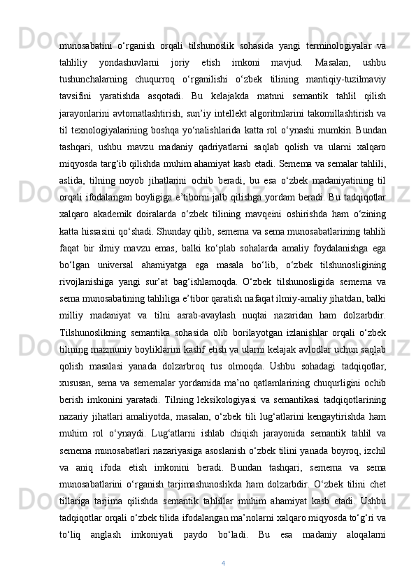 munosabatini   o‘rganish   orqali   tilshunoslik   sohasida   yangi   terminologiyalar   va
tahliliy   yondashuvlarni   joriy   etish   imkoni   mavjud.   Masalan,   ushbu
tushunchalarning   chuqurroq   o‘rganilishi   o‘zbek   tilining   mantiqiy-tuzilmaviy
tavsifini   yaratishda   asqotadi.   Bu   kelajakda   matnni   semantik   tahlil   qilish
jarayonlarini   avtomatlashtirish,   sun’iy   intellekt   algoritmlarini   takomillashtirish   va
til  texnologiyalarining boshqa  yo‘nalishlarida  katta rol  o‘ynashi  mumkin.   Bundan
tashqari,   ushbu   mavzu   madaniy   qadriyatlarni   saqlab   qolish   va   ularni   xalqaro
miqyosda targ‘ib qilishda muhim ahamiyat kasb etadi. Semema va semalar tahlili,
aslida,   tilning   noyob   jihatlarini   ochib   beradi,   bu   esa   o‘zbek   madaniyatining   til
orqali  ifodalangan boyligiga e’tiborni  jalb qilishga  yordam  beradi. Bu  tadqiqotlar
xalqaro   akademik   doiralarda   o‘zbek   tilining   mavqeini   oshirishda   ham   o‘zining
katta hissasini qo‘shadi.   Shunday qilib, semema va sema munosabatlarining tahlili
faqat   bir   ilmiy   mavzu   emas,   balki   ko‘plab   sohalarda   amaliy   foydalanishga   ega
bo‘lgan   universal   ahamiyatga   ega   masala   bo‘lib,   o‘zbek   tilshunosligining
rivojlanishiga   yangi   sur’at   bag‘ishlamoqda.   O‘zbek   tilshunosligida   semema   va
sema munosabatining tahliliga e’tibor qaratish nafaqat ilmiy-amaliy jihatdan, balki
milliy   madaniyat   va   tilni   asrab-avaylash   nuqtai   nazaridan   ham   dolzarbdir.
Tilshunoslikning   semantika   sohasida   olib   borilayotgan   izlanishlar   orqali   o‘zbek
tilining mazmuniy boyliklarini kashf etish va ularni kelajak avlodlar uchun saqlab
qolish   masalasi   yanada   dolzarbroq   tus   olmoqda.   Ushbu   sohadagi   tadqiqotlar,
xususan,  sema   va sememalar  yordamida  ma’no  qatlamlarining  chuqurligini   ochib
berish   imkonini   yaratadi.   Tilning   leksikologiyasi   va   semantikasi   tadqiqotlarining
nazariy   jihatlari   amaliyotda,   masalan,   o‘zbek   tili   lug‘atlarini   kengaytirishda   ham
muhim   rol   o‘ynaydi.   Lug‘atlarni   ishlab   chiqish   jarayonida   semantik   tahlil   va
semema munosabatlari nazariyasiga asoslanish o‘zbek tilini yanada boyroq, izchil
va   aniq   ifoda   etish   imkonini   beradi.   Bundan   tashqari,   semema   va   sema
munosabatlarini   o‘rganish   tarjimashunoslikda   ham   dolzarbdir.   O‘zbek   tilini   chet
tillariga   tarjima   qilishda   semantik   tahlillar   muhim   ahamiyat   kasb   etadi.   Ushbu
tadqiqotlar orqali o‘zbek tilida ifodalangan ma’nolarni xalqaro miqyosda to‘g‘ri va
to‘liq   anglash   imkoniyati   paydo   bo‘ladi.   Bu   esa   madaniy   aloqalarni
4 