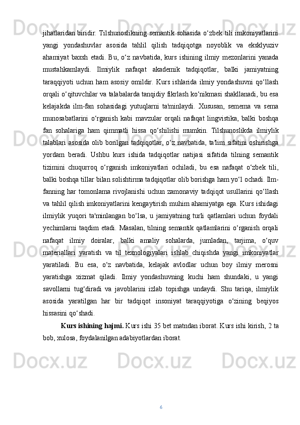 jihatlaridan biridir. Tilshunoslikning semantik sohasida o‘zbek tili imkoniyatlarini
yangi   yondashuvlar   asosida   tahlil   qilish   tadqiqotga   noyoblik   va   eksklyuziv
ahamiyat   baxsh   etadi.   Bu,   o‘z   navbatida,   kurs   ishining   ilmiy   mezonlarini   yanada
mustahkamlaydi.   Ilmiylik   nafaqat   akademik   tadqiqotlar,   balki   jamiyatning
taraqqiyoti   uchun   ham   asosiy   omildir.   Kurs   ishlarida   ilmiy   yondashuvni   qo‘llash
orqali o‘qituvchilar va talabalarda tanqidiy fikrlash ko‘nikmasi shakllanadi, bu esa
kelajakda   ilm-fan   sohasidagi   yutuqlarni   ta'minlaydi.   Xususan,   semema   va   sema
munosabatlarini   o‘rganish   kabi   mavzular   orqali   nafaqat   lingvistika,   balki   boshqa
fan   sohalariga   ham   qimmatli   hissa   qo‘shilishi   mumkin.   Tilshunoslikda   ilmiylik
talablari  asosida  olib borilgan tadqiqotlar, o‘z  navbatida, ta'lim  sifatini  oshirishga
yordam   beradi.   Ushbu   kurs   ishida   tadqiqotlar   natijasi   sifatida   tilning   semantik
tizimini   chuqurroq   o‘rganish   imkoniyatlari   ochiladi,   bu   esa   nafaqat   o‘zbek   tili,
balki boshqa tillar bilan solishtirma tadqiqotlar olib borishga ham yo‘l ochadi.   Ilm-
fanning   har   tomonlama   rivojlanishi   uchun   zamonaviy   tadqiqot   usullarini   qo‘llash
va tahlil qilish imkoniyatlarini kengaytirish muhim ahamiyatga ega. Kurs ishidagi
ilmiylik   yuqori   ta'minlangan   bo‘lsa,   u   jamiyatning   turli   qatlamlari   uchun   foydali
yechimlarni   taqdim  etadi.   Masalan,  tilning  semantik  qatlamlarini   o‘rganish   orqali
nafaqat   ilmiy   doiralar,   balki   amaliy   sohalarda,   jumladan,   tarjima,   o‘quv
materiallari   yaratish   va   til   texnologiyalari   ishlab   chiqishda   yangi   imkoniyatlar
yaratiladi.   Bu   esa,   o‘z   navbatida,   kelajak   avlodlar   uchun   boy   ilmiy   merosni
yaratishga   xizmat   qiladi.   Ilmiy   yondashuvning   kuchi   ham   shundaki,   u   yangi
savollarni   tug‘diradi   va   javoblarini   izlab   topishga   undaydi.   Shu   tariqa,   ilmiylik
asosida   yaratilgan   har   bir   tadqiqot   insoniyat   taraqqiyotiga   o‘zining   beqiyos
hissasini qo‘shadi.
Kurs ishining hajmi.  Kurs ishi 3 5  bet matndan iborat. Kurs ishi kirish,  2  ta
bob, xulosa, foydalanilgan adabiyotlar dan  iborat.
6 