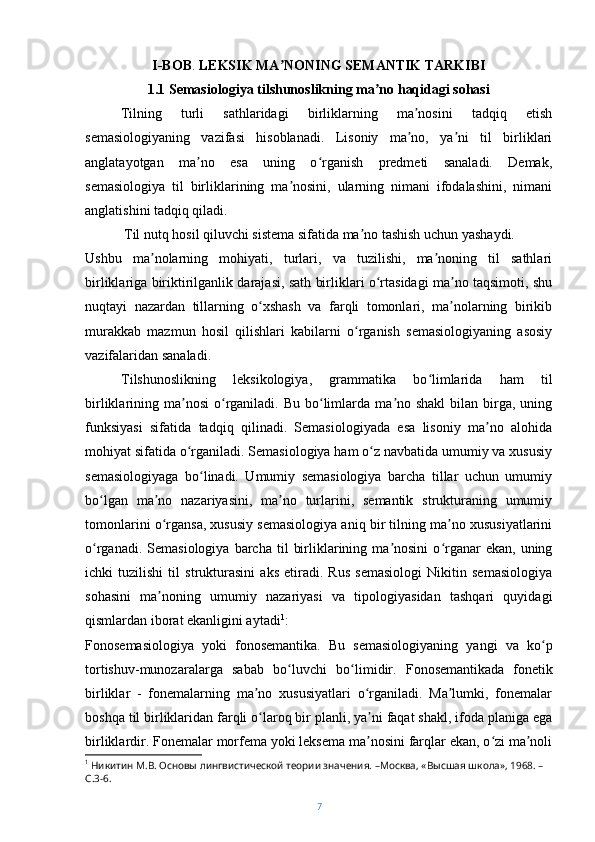 I-BOB .  LEKSIK MA NONIʼ N G SEMANTIK TARKIBI  
1.1 Semasiologiya tilshunoslikning ma no haqidagi sohasi	
ʼ
Tilning   turli   sathlaridagi   birliklarning   ma nosini   tadqiq   etish	
ʼ
semasiologiyaning   vazifasi   hisoblanadi.   Lisoniy   ma no,   ya ni   til   birliklari
ʼ ʼ
anglatayotgan   ma no   esa   uning   o rganish   predmeti   sanaladi.   Demak,	
ʼ ʻ
semasiologiya   til   birliklarining   ma nosini,   ularning   nimani   ifodalashini,   nimani	
ʼ
anglatishini tadqiq qiladi. 
 Til nutq hosil qiluvchi sistema sifatida ma no tashish uchun yashaydi. 	
ʼ
Ushbu   ma nolarning   mohiyati,   turlari,   va   tuzilishi,   ma noning   til   sathlari	
ʼ ʼ
birliklariga biriktirilganlik darajasi, sath birliklari o rtasidagi ma no taqsimoti, shu	
ʻ ʼ
nuqtayi   nazardan   tillarning   o xshash   va   farqli   tomonlari,   ma nolarning   birikib	
ʻ ʼ
murakkab   mazmun   hosil   qilishlari   kabilarni   o rganish   semasiologiyaning   asosiy	
ʻ
vazifalaridan sanaladi.
Tilshunoslikning   leksikologiya,   grammatika   bo limlarida   ham   til	
ʻ
birliklarining ma nosi   o rganiladi. Bu  bo limlarda  ma no shakl  bilan  birga,  uning	
ʼ ʻ ʻ ʼ
funksiyasi   sifatida   tadqiq   qilinadi.   Semasiologiyada   esa   lisoniy   ma no   alohida	
ʼ
mohiyat sifatida o rganiladi. Semasiologiya ham o z navbatida umumiy va xususiy	
ʻ ʻ
semasiologiyaga   bo linadi.   Umumiy   semasiologiya   barcha   tillar   uchun   umumiy	
ʻ
bo lgan   ma no   nazariyasini,   ma no   turlarini,   semantik   strukturaning   umumiy	
ʻ ʼ ʼ
tomonlarini o rgansa, xususiy semasiologiya aniq bir tilning ma no xususiyatlarini	
ʻ ʼ
o rganadi.  Semasiologiya   barcha   til   birliklarining  ma nosini  o rganar  ekan,   uning	
ʻ ʼ ʻ
ichki   tuzilishi   til   strukturasini   aks   etiradi.   Rus   semasiologi   Nikitin   semasiologiya
sohasini   ma noning   umumiy   nazariyasi   va   tipologiyasidan   tashqari   quyidagi	
ʼ
qismlardan iborat ekanligini aytadi 1
:
Fonosemasiologiya   yoki   fonosemantika.   Bu   semasiologiyaning   yangi   va   ko p	
ʻ
tortishuv-munozaralarga   sabab   bo luvchi   bo limidir.   Fonosemantikada	
ʻ ʻ   fonetik
birliklar   -   fonemalarning   ma no   xususiyatlari   o rganiladi.   Ma lumki,   fonemalar	
ʼ ʻ ʼ
boshqa til birliklaridan farqli o laroq bir planli, ya ni faqat shakl, ifoda planiga ega
ʻ ʼ
birliklardir. Fonemalar morfema yoki leksema ma nosini farqlar ekan, o zi ma noli	
ʼ ʻ ʼ
1
 Никитин М.В. Основы лингвистической теории значения. –Москва, «Высшая школа», 1968. –
С.3-6.
7 