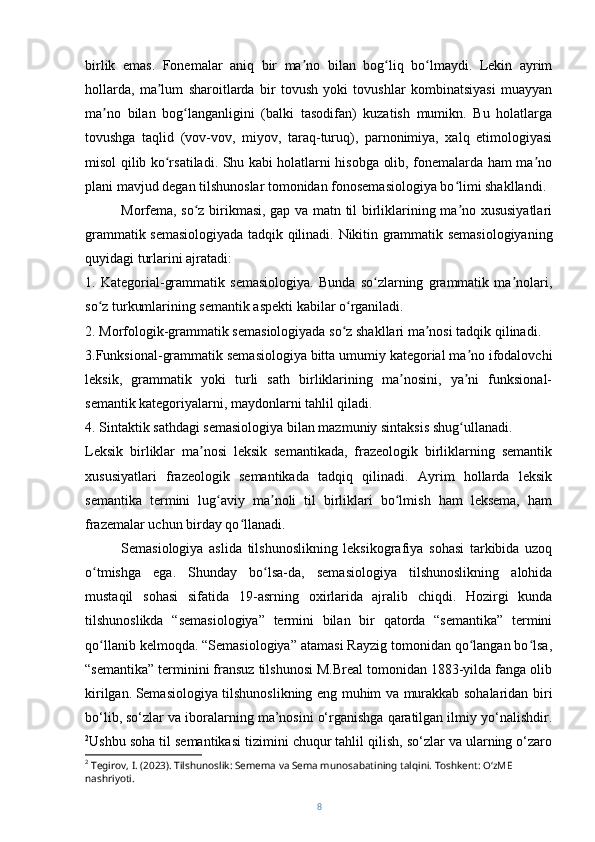 birlik   emas.   Fonemalar   aniq   bir   ma no   bilan   bog liq   bo lmaydi.   Lekin   ayrimʼ ʻ ʻ
hollarda,   ma lum   sharoitlarda   bir   tovush   yoki   tovushlar   kombinatsiyasi   muayyan	
ʼ
ma no   bilan   bog langanligini   (balki   tasodifan)   kuzatish   mumikn.   Bu   holatlarga	
ʼ ʻ
tovushga   taqlid   (vov-vov,   miyov,   taraq-turuq),   parnonimiya,   xalq   etimologiyasi
misol qilib ko rsatiladi. Shu kabi holatlarni hisobga olib, fonemalarda ham ma no	
ʻ ʼ
plani mavjud degan tilshunoslar tomonidan fonosemasiologiya bo limi shakllandi.	
ʻ
Morfema, so z birikmasi, gap va matn til birliklarining ma no xususiyatlari	
ʻ ʼ
grammatik semasiologiyada tadqik qilinadi.   Nikitin grammatik semasiologiyaning
quyidagi turlarini ajratadi:
1.   Kategorial-grammatik   semasiologiya.   Bunda   so zlarning   grammatik   ma nolari,	
ʻ ʼ
so z turkumlarining semantik aspekti kabilar o rganiladi. 	
ʻ ʻ
2. Morfologik-grammatik semasiologiyada so z shakllari ma nosi tadqik qilinadi. 	
ʻ ʼ
3.Funksional-grammatik semasiologiya bitta umumiy kategorial ma no ifodalovchi	
ʼ
leksik,   grammatik   yoki   turli   sath   birliklarining   ma nosini,   ya ni   funksional-	
ʼ ʼ
semantik kategoriyalarni, maydonlarni tahlil qiladi. 
4. Sintaktik sathdagi semasiologiya bilan mazmuniy sintaksis shug ullanadi.	
ʻ
Leksik   birliklar   ma nosi   leksik   semantikada,   frazeologik   birliklarning   semantik	
ʼ
xususiyatlari   frazeologik   semantikada   tadqiq   qilinadi.   Ayrim   hollarda   leksik
semantika   termini   lug aviy   ma noli   til   birliklari   bo lmish   ham   leksema,   ham	
ʻ ʼ ʻ
frazemalar uchun birday qo llanadi.	
ʻ
Semasiologiya   aslida   tilshunoslikning   leksikografiya   sohasi   tarkibida   uzoq
o tmishga   ega.   Shunday   bo lsa-da,   semasiologiya   tilshunoslikning   alohida	
ʻ ʻ
mustaqil   sohasi   sifatida   19-asrning   oxirlarida   ajralib   chiqdi.   Hozirgi   kunda
tilshunoslikda   “semasiologiya”   termini   bilan   bir   qatorda   “semantika”   termini
qo llanib kelmoqda. “Semasiologiya” atamasi Rayzig tomonidan qo langan bo lsa,
ʻ ʻ ʻ
“semantika” terminini fransuz tilshunosi M.Breal tomonidan 1883-yilda fanga olib
kirilgan.   Semasiologiya tilshunoslikning eng muhim va murakkab sohalaridan biri
bo‘lib, so‘zlar va iboralarning ma’nosini o‘rganishga qaratilgan ilmiy yo‘nalishdir.
2
Ushbu soha til semantikasi tizimini chuqur tahlil qilish, so‘zlar va ularning o‘zaro
2
 Tegirov, I. (2023). Tilshunoslik: Semema va Sema munosabatining talqini. Toshkent: O‘zME 
nashriyoti.
8 