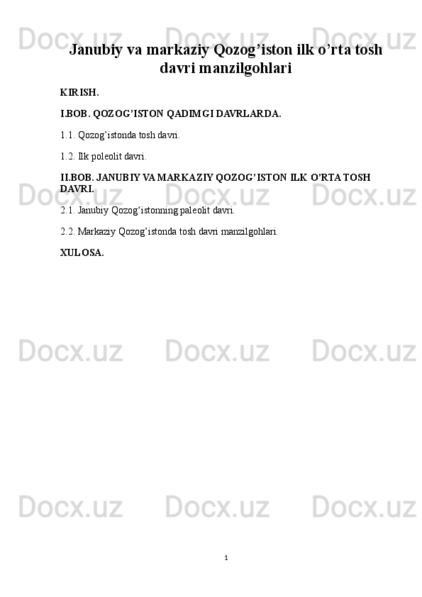 Janubiy va markaziy Qozog’iston ilk o’rta tosh
davri manzilgohlari
KIRISH.
I.BOB. QOZOG’ISTON QADIMGI DAVRLARDA.
1.1. Qozog’istonda tosh davri.
1.2. Ilk poleolit davri.
II.BOB. JANUBIY VA MARKAZIY QOZOG’ISTON ILK O’RTA TOSH 
DAVRI.
2.1. Janubiy Qozog istonning paleolit davri.ʻ
2.2. Markaziy Qozog’istonda tosh davri manzilgohlari.
XULOSA.
1 