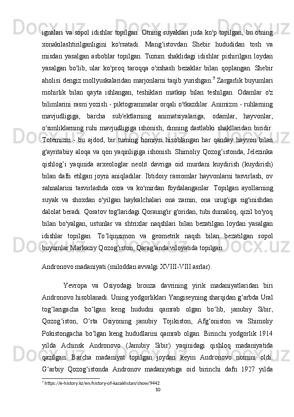 ignalari  va sopol  idishlar  topilgan. Otning suyaklari  juda ko'p topilgan, bu otning
xonakilashtirilganligini   ko'rsatadi.   Mang istovdan   Shebir   hududidan   tosh   vaʻ
misdan   yasalgan   asboblar   topilgan.   Tuxum   shaklidagi   idishlar   pishirilgan   loydan
yasalgan   bo'lib,   ular   ko'proq   taroqqa   o'xshash   bezaklar   bilan   qoplangan.   Shebir
aholisi dengiz mollyuskalaridan marjonlarni taqib yurishgan. 7
  Zargarlik buyumlari
mohirlik   bilan   qayta   ishlangan,   teshiklari   matkap   bilan   teshilgan.   Odamlar   o'z
bilimlarini rasm yozish - piktogrammalar orqali o'tkazdilar. Animizm - ruhlarning
mavjudligiga,   barcha   sub'ektlarning   animatsiyalariga,   odamlar,   hayvonlar,
o'simliklarning   ruhi   mavjudligiga   ishonish;   dinning   dastlabki   shakllaridan   biridir.
Totemizm   -   bu   ajdod,   bir   turning   homiysi   hisoblangan   har   qanday   hayvon   bilan
g'ayritabiiy aloqa va qon yaqinligiga ishonish. Shimoliy Qozog’istonda, Jelezinka
qishlog’i   yaqinida   arxeologlar   neolit   davriga   oid   murdani   kuydirish   (kuydirish)
bilan   dafn   etilgan   joyni   aniqladilar.   Ibtidoiy   rassomlar   hayvonlarni   tasvirlash,   ov
sahnalarini   tasvirlashda   oxra   va   ko'mirdan   foydalanganlar.   Topilgan   ayollarning
suyak   va   shoxdan   o'yilgan   haykalchalari   ona   zamin,   ona   urug'iga   sig'inishdan
dalolat beradi. Qoratov tog'laridagi Qoraung'ir g'oridan, tubi dumaloq, qizil bo'yoq
bilan   bo'yalgan,   ustunlar   va   shtrixlar   naqshlari   bilan   bezatilgan   loydan   yasalgan
idishlar   topilgan.   To lqinsimon   va   geometrik   naqsh   bilan   bezatilgan   sopol	
ʻ
buyumlar Markaziy Qozog iston, Qarag anda viloyatida topilgan.	
ʻ ʻ
Andronovo madaniyati (miloddan avvalgi XVIII-VIII asrlar).
Yevropa   va   Osiyodagi   bronza   davrining   yirik   madaniyatlaridan   biri
Andronovo hisoblanadi. Uning yodgorliklari Yangiseyning sharqidan g arbda Ural	
ʻ
tog larigacha   bo lgan   keng   hududni   qamrab   olgan   bo lib,   janubiy   Sibir,	
ʻ ʻ ʻ
Qozog iston,   O rta   Osiyoning   janubiy   Tojikiston,   Afg oniston   va   Shimoliy	
ʻ ʻ ʻ
Pokistongacha   bo lgan   keng   hududlarini   qamrab   olgan.   Birinchi   yodgorlik   1914	
ʻ
yilda   Achinsk   Andronovo   (Janubiy   Sibir)   yaqinidagi   qishloq   madaniyatida
qazilgan.   Barcha   madaniyat   topilgan   joydan   keyin   Andronovo   nomini   oldi.
G arbiy   Qozog istonda   Andronov   madaniyatiga   oid   birinchi   dafn   1927   yilda	
ʻ ʻ
7
 https://e-history.kz/en/history-of-kazakhstan/show/9442
10 