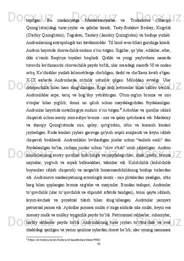 topilgan.   Bu   madaniyatga   Malakrasnoyarka   va   Trudnikovo   (Sharqiy
Qozog iston)dagi   turar-joylar   va   qabrlar   kiradi;   Tasty-Butakov   Besbay,   Kirgeldiʻ
(G'arbiy Qozog'iston); Tegisken, Tautary (Janubiy Qozog'iston) va boshqa yuzlab.
Andronlarning antropologik turi kavkazoiddir. Til hind-eron tillari guruhiga kiradi.
Andron hayotida chorvachilik muhim o rin tutgan. Sigirlar, qo ylar, echkilar, otlar,	
ʻ ʻ
ikki   o ramli   Baqtriya   tuyalari   boqiladi.   Qishki   va   yozgi   yaylovlarni   nazarda	
ʻ
tutuvchi ko'chmanchi chorvachilik paydo bo'ldi, ular orasidagi masofa 50 va undan
ortiq. Ko'chishlar yuzlab kilometrlarga cho'zilgan, dasht va cho'llarni kesib o'tgan.
X-IX   asrlarda   Andronlarda   otchilik   ustunlik   qilgan.   Miloddan   avvalgi.   Ular
dehqonchilik   bilan   ham   shug'ullangan.   Erga   tosh   ketmonlar   bilan   ishlov   berildi.
Andronliklar   arpa,   tariq   va   bug doy   yetishtirgan.   O'rim-yig'im   bronza   va   mis	
ʻ
o'roqlar   bilan   yig'ilib,   donni   un   qilish   uchun   maydalagichdan   foydalanilgan.
Andronlar hayotida metallurgiya muhim o’rin tutgan. 8
  Asboblar va qurollar ishlab
chiqarish uchun asosiy xom ashyo bronza - mis va qalay qotishmasi edi. Markaziy
va   sharqiy   Qozog'istonda   mis,   qalay,   qo'rg'oshin,   oltin   va   kumush   konlari
joylashgan.  Ruda  konlari   joylari  garovga  qo'yish   orqali  aniqlandi  va   keyin  ishlab
chiqarish   boshlandi.   Andronliklar   bo'shashgan   jinslar   uchun   "tanlash   usuli"   dan
foydalanilgan   bo'lsa,   ixcham   jinslar   uchun   "olov   o'tish"   usuli   ishlatilgan.   Andron
konchilarining asosiy qurollari tosh bolg'a va maydalagichlar, ohak, pestle, bronza
nayzalar,   yog'och   va   suyak   belkuraklari,   takozlar   edi.   Kulolchilik   (kulolchilik
buyumlari   ishlab   chiqarish)   va   zargarlik   hunarmandchilikning   boshqa   turlaridan
edi. Andronovo madaniyatining arxeologik ramzi - mis plitalardan yasalgan, oltin
barg   bilan   qoplangan   bronza   sirg'alar   va   marjonlar.   Bundan   tashqari,   Andronlar
to quvchilik   (ular   to quvchilik   va   shpindel   sifatida   tanilgan),   terini   qayta   ishlash,	
ʻ ʻ
kiyim-kechak   va   poyabzal   tikish   bilan   shug ullangan.   Andronlar   jamiyati	
ʻ
patriarxal jamoa edi. Ajdodlar jamoasi mulki o’rniga alohida oila mulki, keyin esa
xususiy mulk va mulkiy tengsizlik paydo bo’ldi. Patrimonial rahbarlar, ruhoniylar,
harbiy   rahbarlar   paydo   bo'ldi.   Andronlarning   turar   joylari   to rtburchak   va   oval	
ʻ
shakldagi qazilgan va yarim qazilma uylardan iborat bo lib, ular uyning namunasi	
ʻ
8
 https://e-history.kz/en/history-of-kazakhstan/show/9442
11 