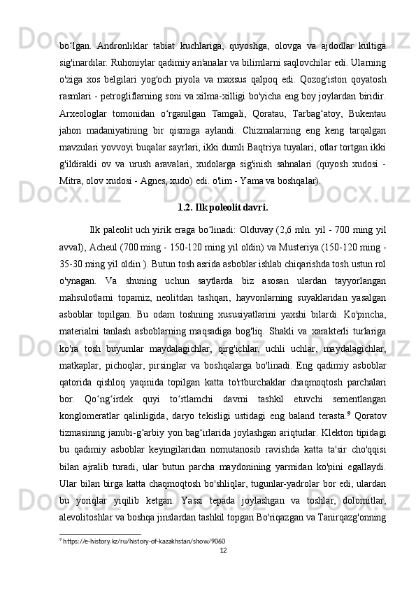 bo lgan.   Andronliklar   tabiat   kuchlariga,   quyoshga,   olovga   va   ajdodlar   kultigaʻ
sig'inardilar. Ruhoniylar qadimiy an'analar va bilimlarni saqlovchilar edi. Ularning
o'ziga   xos   belgilari   yog'och   piyola   va   maxsus   qalpoq   edi.   Qozog'iston   qoyatosh
rasmlari - petrogliflarning soni va xilma-xilligi bo'yicha eng boy joylardan biridir.
Arxeologlar   tomonidan   o rganilgan   Tamgali,   Qoratau,   Tarbag atoy,   Bukentau	
ʻ ʻ
jahon   madaniyatining   bir   qismiga   aylandi.   Chizmalarning   eng   keng   tarqalgan
mavzulari yovvoyi buqalar sayrlari, ikki dumli Baqtriya tuyalari, otlar tortgan ikki
g'ildirakli   ov   va   urush   aravalari,   xudolarga   sig'inish   sahnalari   (quyosh   xudosi   -
Mitra, olov xudosi - Agnes, xudo) edi. o'lim - Yama va boshqalar).
1.2. Ilk poleolit davri.
Ilk paleolit   uch yirik eraga bo linadi: Olduvay (2,6 mln. yil - 700 ming yil	
ʻ
avval), Acheul (700 ming - 150-120 ming yil oldin) va Musteriya (150-120 ming -
35-30 ming yil oldin ). Butun tosh asrida asboblar ishlab chiqarishda tosh ustun rol
o'ynagan.   Va   shuning   uchun   saytlarda   biz   asosan   ulardan   tayyorlangan
mahsulotlarni   topamiz,   neolitdan   tashqari,   hayvonlarning   suyaklaridan   yasalgan
asboblar   topilgan.   Bu   odam   toshning   xususiyatlarini   yaxshi   bilardi.   Ko'pincha,
materialni   tanlash   asboblarning   maqsadiga   bog'liq.   Shakli   va   xarakterli   turlariga
ko'ra   tosh   buyumlar   maydalagichlar,   qirg'ichlar,   uchli   uchlar,   maydalagichlar,
matkaplar,   pichoqlar,   pirsinglar   va   boshqalarga   bo'linadi.   Eng   qadimiy   asboblar
qatorida   qishloq   yaqinida   topilgan   katta   to'rtburchaklar   chaqmoqtosh   parchalari
bor.   Qo ng irdek   quyi   to rtlamchi   davrni   tashkil   etuvchi   sementlangan	
ʻ ʻ ʻ
konglomeratlar   qalinligida,   daryo   tekisligi   ustidagi   eng   baland   terasta. 9
  Qoratov
tizmasining janubi-g arbiy yon bag irlarida joylashgan ariqturlar. Klekton tipidagi	
ʻ ʻ
bu   qadimiy   asboblar   keyingilaridan   nomutanosib   ravishda   katta   ta'sir   cho'qqisi
bilan   ajralib   turadi,   ular   butun   parcha   maydonining   yarmidan   ko'pini   egallaydi.
Ular bilan birga katta chaqmoqtosh bo'shliqlar, tugunlar-yadrolar bor edi, ulardan
bu   yoriqlar   yiqilib   ketgan.   Yassi   tepada   joylashgan   va   toshlar,   dolomitlar,
alevolitoshlar va boshqa jinslardan tashkil topgan Bo'riqazgan va Tanirqazg'onning
9
 https://e-history.kz/ru/history-of-kazakhstan/show/9060
12 