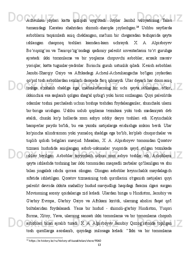 Acheulian   joylari   katta   qiziqish   uyg'otadi.   Joylar   Jambil   viloyatining   Talas
tumanidagi   Karatau   shahridan   shimoli-sharqda   joylashgan. 10
  Ushbu   saytlarda
asboblarni   taqsimlash   aniq   cheklangan,   ma'lum   bir   chegaradan   tashqarida   qayta
ishlangan   chaqmoq   toshlari   kamdan-kam   uchraydi.   X.   A.   Alpisboyev
Bo riqozg on   va   Tanirqo zg ondagi   qadimiy   paleolit  ʻ ʻ ʻ ʻ inventarlarini   to rt   guruhga	ʻ
ajratadi:   ikki   tomonlama   va   bir   yoqlama   chopuvchi   asboblar;   arxaik   massiv
yoriqlar;   katta   tugunlar-yadrolar.   Birinchi   guruh   ustunlik   qiladi.   Kesish   asboblari
Janubi-Sharqiy   Osiyo   va   Afrikadagi   Acheul-Acheuliangacha   bo'lgan   joylardan
qo'pol tosh asboblardan sezilarli darajada farq qilmaydi. Ular deyarli har doim aniq
toshga   o'xshash   shaklga   ega,   mahsulotlarning   bir   uchi   qayta   ishlangan,   o'tkir,
ikkinchisi esa saqlanib qolgan shag'al qobig'i yoki biroz sozlangan. Quyi paleolitda
odamlar toshni parchalash uchun boshqa toshdan foydalanganlar, shunchaki ularni
bir-biriga   urishgan.   Ushbu   uslub   qoplama   texnikasi   yoki   tosh   madaniyati   deb
ataldi,   chunki   ko'p   hollarda   xom   ashyo   oddiy   daryo   toshlari   edi.   Keyinchalik
bamperlar   paydo   bo'ldi,   bu   esa   yaxshi   natijalarga   erishishga   imkon   berdi.   Ular
ko'pincha   silindrsimon   yoki   yumaloq   shaklga   ega   bo'lib,   ko'plab   chuqurchalar   va
tiqilib   qolish   belgilari   mavjud.   Masalan,   X.   A.   Alpisboyev   tomonidan   Qoratov
tizmasi   hududida   aniqlangan   asbob-uskunalar   yuqorida   qayd   etilgan   texnikada
ishlov   berilgan.   Asboblar   tayyorlash   uchun   xom   ashyo   toshlar   edi.   Asboblarni
qayta ishlashda toshning har ikki tomonidan maqsadli zarbalar qo'llanilgan va shu
bilan   jingalak   ishchi   qirrasi   olingan.   Olingan   asboblar   keyinchalik   maydalagich
sifatida   ishlatilgan.   Qoratov   tizmasining   tosh   qurollarini   o'rganish   natijalari   quyi
paleolit   davrida   ikkita   mahalliy   hudud   mavjudligi   haqidagi   farazni   ilgari   surgan
Moviusning asosiy qoidalariga zid keladi. Ulardan biriga u Hindiston, Janubiy va
G'arbiy   Evropa,   G'arbiy   Osiyo   va   Afrikani   kiritdi,   ularning   aholisi   faqat   qo'l
boltalaridan   foydalanadi.   Yana   bir   hudud   -   shimoli-g'arbiy   Hindiston,   Yuqori
Birma,   Xitoy,   Yava,   ularning   sanoati   ikki   tomonlama   va   bir   tomonlama   chopish
asboblari   bilan   ajralib   turadi.   X.   A.   Alpisboyev   Janubiy   Qozog’istonda   topilgan
tosh   qurollarga   asoslanib,   quyidagi   xulosaga   keladi:   “Ikki   va   bir   tomonlama
10
 https://e-history.kz/ru/history-of-kazakhstan/show/9060
13 