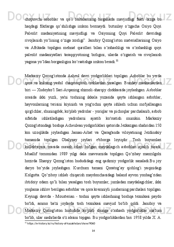 chopuvchi   asboblar   va   qo’l   boltalarining   birgalikda   mavjudligi   fakti   bizga   bu
haqdagi   fikrlarga   qo’shilishga   imkon   bermaydi.   butunlay   o zgacha   Osiyo   Quyiʻ
Paleolit   madaniyatining   mavjudligi   va   Osiyoning   Quyi   Paleolit   davridagi
rivojlanish   yo lining   o ziga   xosligi”.   Janubiy   Qozog iston   materiallarining   Osiyo	
ʻ ʻ ʻ
va   Afrikada   topilgan   mehnat   qurollari   bilan   o xshashligi   va   o xshashligi   quyi	
ʻ ʻ
paleolit   madaniyatlari   taraqqiyotining   birligini,   ularda   o zgarish   va   rivojlanish	
ʻ
yagona yo ldan borganligini ko rsatishga imkon beradi.	
ʻ ʻ 11
Markaziy   Qozog istonda   Asheul   davri   yodgorliklari   topilgan.   Asboblar   bu   yerda	
ʻ
qora   va   kulrang-yashil   chaqmoqtosh   toshlardan   yasalgan.   Bunday   maskanlardan
biri — Xudoyko l Sari-Arqaning shimoli-sharqiy chekkasida joylashgan. Asboblar
ʻ
orasida   ikki   yuzli,   ya'ni   toshning   ikkala   yuzasida   qayta   ishlangan   asboblar,
hayvonlarning   terisini   kiyinish   va   yog'ochni   qayta   ishlash   uchun   mo'ljallangan
qirg'ichlar, shuningdek, ko'plab yadrolar - yoriqlar va pichoqlar parchalanib, asbob
sifatida   ishlatiladigan   yadrolarni   ajratib   ko'rsatish   mumkin.   Markaziy
Qozog'istondagi boshqa Acheulean yodgorliklari qatorida Jezkazgan shahridan 150
km   uzoqlikda   joylashgan   Jaman-Aibat   va   Qarag'anda   viloyatining   Jezdinskiy
tumanida   topilgan   Obalysay   joylari   e'tiborga   loyiqdir.   Tosh   buyumlari
kollektsiyasi   orasida   nurash   izlari   bo'lgan   maydalagich   asboblari   ajralib   turadi.
Muallif   tomonidan   1989   yilgi   dala   mavsumida   topilgan   Qo’zibay   manzilgohi
hozirda   Sharqiy   Qozog’iston   hududidagi   eng   qadimiy   yodgorlik   sanaladi.Bu   joy
daryo   bo’yida   joylashgan.   Kurchum   tumani   Qoratog’ay   qishlog’i   yaqinidagi
Kolgutta. Qo’ziboy ishlab chiqarish maydonchasidagi  baland ayvon yonbag’ridan
ibtidoiy   odam   qo’li   bilan   yasalgan   tosh   buyumlar,  jumladan   maydalagichlar,   ikki
yoqlama ishlov berilgan asboblar va qora kremniyli jinslarning parchalari topilgan.
Keyingi   davrda   -   Mousterian   -   toshni   qayta   ishlashning   boshqa   texnikasi   paydo
bo'ldi,   ammo   ba'zi   joylarda   tosh   texnikasi   mavjud   bo'lib   qoldi.   Janubiy   va
Markaziy   Qozog'iston   hududida   ko'plab   shunga   o'xshash   yodgorliklar   ma'lum
bo'lib, ular nashrlarda o'z aksini topgan. Bu yodgorliklardan biri 1958 yilda X. A.
11
  https://e-history.kz/ru/history-of-kazakhstan/show/9060
14 