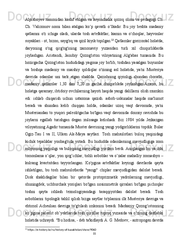 Alpisboyev tomonidan kashf  etilgan va keyinchalik qozoq olimi va pedagogi  Ch.
Ch.   Valixonov   nomi   bilan   atalgan   ko p   qavatli   o lkadir.   Bu   joy   beshta   madaniyʻ ʻ
qatlamni   o'z   ichiga   oladi,   ularda   tosh   artefaktlar,   kamin   va   o'choqlar,   hayvonlar
suyaklari - ot, bizon, sayg'oq va qizil kiyik topilgan. 12
 Qatlamlar gorizontal holatda,
daryoning   o'ng   qirg'og'ining   zamonaviy   yuzasidan   turli   xil   chuqurliklarda
joylashgan.   Aristandi,   Janubiy   Qozog'iston   viloyatining   Alg'abas   tumanida.   Bu
hozirgacha Qozog'iston hududidagi yagona joy bo'lib, toshdan yasalgan buyumlar
va   boshqa   madaniy   va   maishiy   qoldiqlar   o'zining   asl   holatida,   ya'ni   Musteriya
davrida   odamlar   uni   tark   etgan   shaklda.   Qazishning   qiyinligi   shundan   iboratki,
madaniy   qatlamlar   1,30   dan   7,20   m   gacha   chuqurlikda   joylashgan.Ammo,   bu
holatga qaramay, ibtidoiy ovchilarning hayoti haqida yangi dalillarni olish mumkin
edi:   ishlab   chiqarish   uchun   ustaxona   qazish.   asbob-uskunalar   haqida   ma'lumot
beradi   va   shundan   kelib   chiqqan   holda,   odamlar   uzoq   vaqt   davomida,   ya'ni
Musteriandan   to   yuqori   paleolitgacha   bo'lgan   vaqt   davomida   doimiy   ravishda   bu
joylarni   egallab   turishgan   degan   xulosaga   kelishadi.   Biz   1984   yilda   Jezkazgan
viloyatining Agadir tumanida Muster davrining yangi yodgorliklarini topdik. Bular
Ogiz-Tau   I   va   II,   Ulken   Ak-Maya   saytlari.   Tosh   mahsulotlari   buloq   yaqinidagi
kichik   tepaliklar   yonbag'rida   yotadi.   Bu   hududda   odamlarning   mavjudligiga   xom
ashyoning yaqinligi va buloqning mavjudligi yordam berdi. Aniqlangan bir va ikki
tomonlama o’qlar, yon qirg’ichlar, tishli asboblar va o’zalar mahalliy xomashyo –
kulrang   kvartsitdan   tayyorlangan.   Ko'pgina   artefaktlar   keyingi   davrlarda   qayta
ishlatilgan,   bu   tosh   mahsulotlarda   "yangi"   chiplar   mavjudligidan   dalolat   beradi.
Disk   shaklidagilar   bilan   bir   qatorda   protoprizmatik   yadrolarning   mavjudligi,
shuningdek,   uchburchak   yoriqlari   bo'lgan   nosimmetrik   qirralari   bo'lgan   pichoqlar
toshni   qayta   ishlash   texnologiyasidagi   taraqqiyotdan   dalolat   beradi.   Tosh
asboblarini tipologik tahlil qilish bizga saytlar to'plamini ilk Musteriya davriga va
ehtimol  Acheulian  davriga to'g'rilash  imkonini   beradi.  Markaziy  Qozog istonning	
ʻ
ko pgina paleolit 	
ʻ ob yektlarida tosh qurollar tuproq yuzasida va o zining dastlabki	ʼ ʻ
holatida uchraydi. "Bu hodisa, - deb ta'kidlaydi A. G. Medoev, - antropogen davrda
12
 https://e-history.kz/ru/history-of-kazakhstan/show/9060
15 