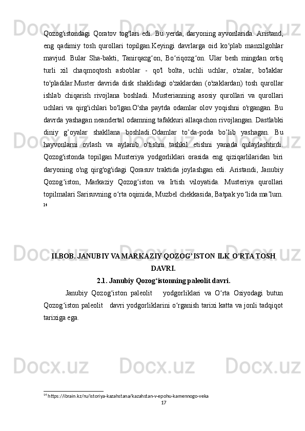 Qozog'istondagi   Qoratov   tog'lari   edi.   Bu   yerda,   daryoning   ayvonlarida.   Aristand,
eng   qadimiy   tosh   qurollari   topilgan.Keyingi   davrlarga   oid   ko plab   manzilgohlarʻ
mavjud.   Bular   Sha-bakti,   Tanirqazg on,   Bo riqozg on.   Ular   besh   mingdan   ortiq	
ʻ ʻ ʻ
turli   xil   chaqmoqtosh   asboblar   -   qo'l   bolta,   uchli   uchlar,   o'zalar,   bo'laklar
to'pladilar.Muster   davrida   disk   shaklidagi   o'zaklardan   (o'zaklardan)   tosh   qurollar
ishlab   chiqarish   rivojlana   boshladi.   Musterianning   asosiy   qurollari   va   qurollari
uchlari   va   qirg'ichlari   bo'lgan.O'sha   paytda   odamlar   olov   yoqishni   o'rgangan.   Bu
davrda yashagan neandertal odamning tafakkuri allaqachon rivojlangan. Dastlabki
diniy   g’oyalar   shakllana   boshladi.Odamlar   to’da-poda   bo’lib   yashagan.   Bu
hayvonlarni   ovlash   va   aylanib   o'tishni   tashkil   etishni   yanada   qulaylashtirdi.
Qozog'istonda   topilgan   Musteriya   yodgorliklari   orasida   eng   qiziqarlilaridan   biri
daryoning   o'ng   qirg'og'idagi   Qorasuv   traktida   joylashgan   edi.   Aristandi,   Janubiy
Qozog iston,   Markaziy   Qozog iston   va   Irtish   viloyatida.   Musteriya   qurollari	
ʻ ʻ
topilmalari Sarisuvning o rta oqimida, Muzbel chekkasida, Batpak yo lida ma lum.	
ʻ ʻ ʼ
14
II.BOB. JANUBIY VA MARKAZIY QOZOG’ISTON ILK O’RTA TOSH
DAVRI.
2.1. Janubiy Qozog istonning paleolit davri.	
ʻ
Janubiy   Qozog iston   paleolit       yodgorliklari   va   O rta   Osiyodagi   butun	
ʻ ʻ
Qozog iston paleolit     davri yodgorliklarini o rganish tarixi katta va jonli tadqiqot	
ʻ ʻ
tarixiga ega. 
14
 https://ibrain.kz/ru/istoriya-kazahstana/kazahstan-v-epohu-kamennogo-veka
17 