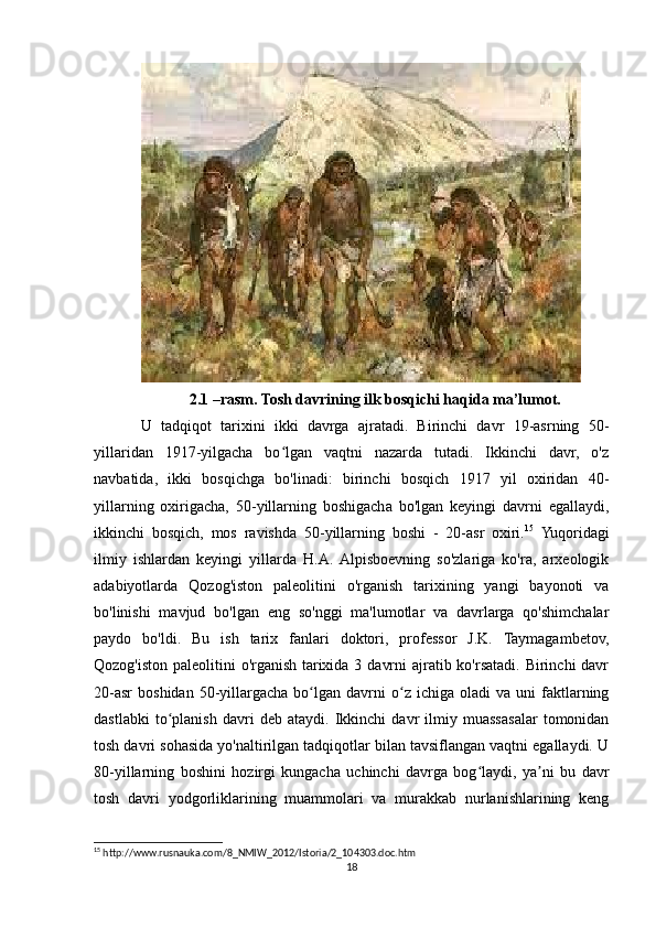 2.1 –rasm. Tosh davrining ilk bosqichi haqida ma’lumot.
U   tadqiqot   tarixini   ikki   davrga   ajratadi.   Birinchi   davr   19-asrning   50-
yillaridan   1917-yilgacha   bo lgan   vaqtni   nazarda   tutadi.   Ikkinchi   davr,   o'zʻ
navbatida,   ikki   bosqichga   bo'linadi:   birinchi   bosqich   1917   yil   oxiridan   40-
yillarning   oxirigacha,   50-yillarning   boshigacha   bo'lgan   keyingi   davrni   egallaydi,
ikkinchi   bosqich,   mos   ravishda   50-yillarning   boshi   -   20-asr   oxiri. 15
  Yuqoridagi
ilmiy   ishlardan   keyingi   yillarda   H.A.  Alpisboevning   so'zlariga   ko'ra,   arxeologik
adabiyotlarda   Qozog'iston   paleolitini   o'rganish   tarixining   yangi   bayonoti   va
bo'linishi   mavjud   bo'lgan   eng   so'nggi   ma'lumotlar   va   davrlarga   qo'shimchalar
paydo   bo'ldi.   Bu   ish   tarix   fanlari   doktori,   professor   J.K.   Taymagambetov,
Qozog'iston paleolitini o'rganish tarixida 3 davrni  ajratib ko'rsatadi. Birinchi davr
20-asr   boshidan   50-yillargacha   bo lgan   davrni   o z  ichiga   oladi   va  uni   faktlarning	
ʻ ʻ
dastlabki   to planish   davri   deb   ataydi.   Ikkinchi   davr   ilmiy   muassasalar   tomonidan	
ʻ
tosh davri sohasida yo'naltirilgan tadqiqotlar bilan tavsiflangan vaqtni egallaydi. U
80-yillarning   boshini   hozirgi   kungacha   uchinchi   davrga   bog laydi,   ya ni   bu   davr	
ʻ ʼ
tosh   davri   yodgorliklarining   muammolari   va   murakkab   nurlanishlarining   keng
15
 http://www.rusnauka.com/8_NMIW_2012/Istoria/2_104303.doc.htm
18 