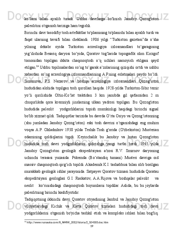 ko lami   bilan   ajralib   turadi.   Ushbu   davrlarga   bo'linish   Janubiy   Qozog'istonʻ
paleolitini o'rganish tarixiga ham tegishli.
Birinchi davr tasodifiy tosh artefaktlar to'plamining to'planishi bilan ajralib turdi va
faqat   ularning   tavsifi   bilan   cheklandi.   1906   yilgi   “Turkiston   gazetasi”da   o sha	
ʻ
yilning   dekabr   oyida   Turkiston   arxeologiya   ixlosmandlari   to garagining	
ʻ
yig ilishida   Besariq   daryosi   bo yida,   Qoratov   tog larida   topografik   olim   Kirxgof	
ʻ ʻ ʻ
tomonidan   topilgan   ikkita   chaqmoqtosh   o q   uchlari   namoyish   etilgani   qayd	
ʻ
etilgan. 16
 Ushbu topilmalardan so’ng to’garak a’zolarining qiziqishi ortdi va ushbu
xabardan   so’ng   arxeologiya   ixlosmandlarining  A.P.ning   eslatmalari   paydo   bo’ldi.
Simonova,   P.S.   Nazarov   va   boshqa   arxeologiya   ixlosmandlari   Qozog’iston
hududidan alohida topilgan tosh qurollari haqida. 1928-yilda Turkiston-Sibir temir
yo li   qurilishida   Oltin-Ko lat   traktidan   3   km   janubda   gil   qatlamidan   2   m	
ʻ ʻ
chuqurlikda   qora   kremniyli   jinslarning   ulkan   yadrosi   topilgan.   Bu   Qozog'iston
hududida   paleolit       yodgorliklarini   topish   mumkinligi   haqidagi   birinchi   signal
bo'lib xizmat qildi. Tadqiqotlar tarixida bu davrda O rta Osiyo va Qozog istonning	
ʻ ʻ
(shu   jumladan   Janubiy   Qozog iston)   eski   tosh   davrini   o rganishdagi   eng   muhim	
ʻ ʻ
voqea  A.P.   Okladnikov   1938   yilda   Teshik-Tosh   g'orida   (O'zbekiston)   Musterian
odamining   qoldiqlarini   topdi.   Keyinchalik   bu   Janubiy   va   butun   Qozog'iston
hududida   tosh   davri   yodgorliklarini   qidirishga   yangi   turtki   berdi.   1945   yilda
Janubiy   Qozog'iston   geologik   ekspeditsiyasi   a'zosi   R.V.   Smirnov   daryoning
uchinchi   terasasi   yuzasida.   Pskemda   (Bo standiq   tumani)   Musteri   davriga   oid	
ʻ
massiv chaqmoqtosh qirg ich topildi. Akademik K.I. tashabbusi bilan olib borilgan	
ʻ
murakkab geologik ishlar jarayonida. Satpayev Qoratov tizmasi hududida Qoratau
ekspeditsiyasi   geologlari   G.I.   Raskatov,   A.A.Rijova   va   boshqalar   paleolit       va
neolit       ko rinishidagi   chaqmoqtosh   buyumlarni   topdilar.  Aslida,   bu   bu   joylarda	
ʻ
paleolitning birinchi kashfiyotidir.
Tadqiqotning   ikkinchi   davri   Qoratov   otryadining   Jambul   va   Janubiy   Qozog'iston
viloyatlaridagi   Kichik   va   Katta   Qoratov   tizmalari   hududidagi   tosh   davri
yodgorliklarini   o'rganish   bo'yicha   tashkil   etish   va   kompleks   ishlari   bilan   bog'liq.
16
 http://www.rusnauka.com/8_NMIW_2012/Istoria/2_104303.doc.htm
19 