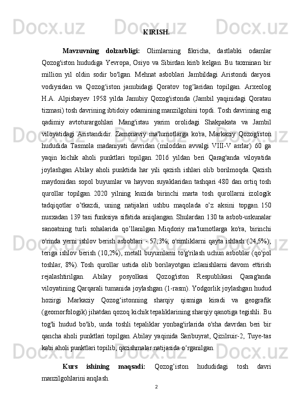 KIRISH.
Mavzuvning   dolzarbligi:   Olimlarning   fikricha,   dastlabki   odamlar
Qozog'iston   hududiga   Yevropa,   Osiyo   va   Sibirdan   kirib   kelgan.   Bu   taxminan   bir
million   yil   oldin   sodir   bo'lgan.   Mehnat   asboblari   Jambildagi   Aristondi   daryosi
vodiysidan   va   Qozog iston   janubidagi   Qoratov   tog laridan   topilgan.   Arxeologʻ ʻ
H.A.   Alpisbayev   1958   yilda   Janubiy   Qozog'istonda   (Jambil   yaqinidagi   Qoratau
tizmasi) tosh davrining ibtidoiy odamining manzilgohini topdi. Tosh davrining eng
qadimiy   avtoturargohlari   Mang'istau   yarim   orolidagi   Shakpakata   va   Jambil
viloyatidagi   Aristandidir.   Zamonaviy   ma'lumotlarga   ko'ra,   Markaziy   Qozog'iston
hududida   Tasmola   madaniyati   davridan   (miloddan   avvalgi   VIII-V   asrlar)   60   ga
yaqin   kichik   aholi   punktlari   topilgan.   2016   yildan   beri   Qarag'anda   viloyatida
joylashgan   Abilay   aholi   punktida   har   yili   qazish   ishlari   olib   borilmoqda.   Qazish
maydonidan   sopol   buyumlar   va   hayvon   suyaklaridan   tashqari   480   dan   ortiq   tosh
qurollar   topilgan.   2020   yilning   kuzida   birinchi   marta   tosh   qurollarni   izologik
tadqiqotlar   o’tkazdi,   uning   natijalari   ushbu   maqolada   o’z   aksini   topgan.   150
nusxadan 139 tasi funksiya sifatida aniqlangan.   Shulardan 130 ta asbob-uskunalar
sanoatning   turli   sohalarida   qo’llanilgan.   Miqdoriy   ma'lumotlarga   ko'ra,   birinchi
o'rinda yerni  ishlov berish asboblari  - 57,3%, o'simliklarni  qayta ishlash (24,5%),
teriga  ishlov berish (10,2%), metall  buyumlarni  to'g'rilash  uchun asboblar  (qo'pol
toshlar,   8%).   Tosh   qurollar   ustida   olib   borilayotgan   izlanishlarni   davom   ettirish
rejalashtirilgan.   Abilay   posyolkasi   Qozog'iston   Respublikasi   Qarag'anda
viloyatining Qarqarali tumanida joylashgan (1-rasm).   Yodgorlik joylashgan hudud
hozirgi   Markaziy   Qozog istonning   sharqiy   qismiga   kiradi   va   geografik	
ʻ
(geomorfologik) jihatdan qozoq kichik tepaliklarining sharqiy qanotiga tegishli.   Bu
tog'li   hudud   bo'lib,   unda   toshli   tepaliklar   yonbag'irlarida   o'sha   davrdan   beri   bir
qancha   aholi   punktlari   topilgan.   Abilay  yaqinida   Saribuyrat,   Qizilsuir-2,   Tuye-tas
kabi aholi punktlari topilib, qazishmalar natijasida o rganilgan.	
ʻ
Kurs   ishining   maqsadi:   Qozog’iston   hududidagi   tosh   davri
manzilgohlarini anqlash. 
2 