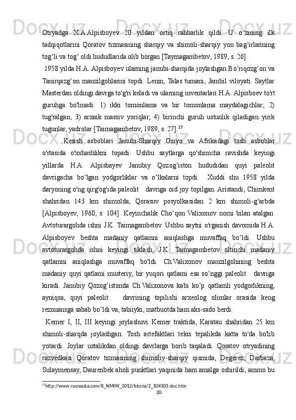 Otryadga   X.A.Alpisboyev   20   yildan   ortiq   rahbarlik   qildi.   U   o zining   ilkʻ
tadqiqotlarini   Qoratov   tizmasining   sharqiy   va   shimoli-sharqiy   yon   bag irlarining
ʻ
tog li va tog  oldi hududlarida olib borgan [Taymagambetov, 1989, s. 26].	
ʻ ʻ
 1958 yilda H.A. Alpisboyev ularning janubi-sharqida joylashgan Bo’riqozg’on va
Tanirqazg’on   manzilgohlarini   topdi.   Lenin,  Talas   tumani,   Jambil   viloyati.   Saytlar
Masterdan oldingi davrga to'g'ri keladi va ularning inventarlari H.A. Alpisboev to'rt
guruhga   bo'linadi:   1)   ikki   tomonlama   va   bir   tomonlama   maydalagichlar;   2)
tug'ralgan;   3)   arxaik   massiv   yoriqlar;   4)   birinchi   guruh   ustunlik   qiladigan   yirik
tugunlar, yadrolar [Taimagambetov, 1989, s. 27]. 17
 
Kesish   asboblari   Janubi-Sharqiy   Osiyo   va   Afrikadagi   tosh   asboblar
o'rtasida   o'xshashlikni   topadi.   Ushbu   saytlarga   qo'shimcha   ravishda   keyingi
yillarda   H.A.   Alpisbayev   Janubiy   Qozog iston   hududidan   quyi   paleolit	
ʻ
davrigacha   bo lgan   yodgorliklar   va   o lkalarni   topdi.     Xuddi   shu   1958   yilda	
ʻ ʻ
daryoning o'ng qirg'og'ida paleolit     davriga oid joy topilgan. Aristandi, Chimkent
shahridan   143   km   shimolda,   Qorasuv   posyolkasidan   2   km   shimoli-g arbda	
ʻ
[Alpisboyev,   1960,   s.   104].   Keyinchalik   Cho’qon   Valixonov   nomi   bilan   atalgan.
Avtoturargohda ishni J.K. Taimagambetov. Ushbu saytni o'rganish davomida H.A.
Alpisboyev   beshta   madaniy   qatlamni   aniqlashga   muvaffaq   bo’ldi.   Ushbu
avtoturargohda   ishni   keyingi   tiklash,   J.K.   Taimagambetov   oltinchi   madaniy
qatlamni   aniqlashga   muvaffaq   bo'ldi.   Ch.Valixonov   manzilgohining   beshta
madaniy   quyi   qatlami   musteriy,   bir   yuqori   qatlami   esa   so’nggi   paleolit       davriga
kiradi.   Janubiy   Qozog’istonda   Ch.Valixonova   kabi   ko’p   qatlamli   yodgorlikning,
ayniqsa,   quyi   paleolit       davrining   topilishi   arxeolog   olimlar   orasida   keng
rezonansga sabab bo’ldi va, tabiiyki, matbuotda ham aks-sado berdi.
  Kemer   I,   II,   III   keyingi   joylashuvi   Kemer   traktida,   Karatau   shahridan   25   km
shimoli-sharqda   joylashgan.   Tosh   artefaktlari   tekis   tepalikda   katta   to'da   bo'lib
yotardi.   Joylar   ustalikdan   oldingi   davrlarga   borib   taqaladi.   Qoratov   otryadining
razvedkasi   Qoratov   tizmasining   shimoliy-sharqiy   qismida,   Degerez,   Darbaza,
Sulaymensay, Daurenbek aholi punktlari yaqinida ham amalga oshirildi, ammo bu
17
http://www.rusnauka.com/8_NMIW_2012/Istoria/2_104303.doc.htm 
20 