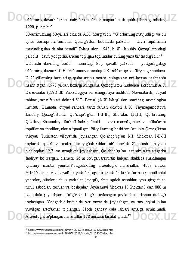 ishlarning   deyarli   barcha   natijalari   nashr   etilmagan   bo'lib   qoldi   [Taimagambetov,
1990, p. o'n bir].
20-asrimizning 50-yillari  oxirida A.X. Marg’ulon: “G’orlarning mavjudligi va bir
qator   boshqa   ma’lumotlar   Qozog’iston   hududida   paleolit       davri   topilmalari
mavjudligidan   dalolat   beradi”   [Marg’ulon,   1948,   b.   8].   Janubiy   Qozog’istondagi
paleolit   davri yodgorliklaridan topilgan topilmalar buning yana bir tasdig’idir. 18
Uchinchi   davrning   boshi   -   nomidagi   ko'p   qavatli   paleolit       yodgorligidagi
ishlarning davomi. C.H. Valixonov arxeolog J.K. rahbarligida. Taymagambetova.
U   90-yillarning   boshlariga   qadar   ushbu   saytda   ishlagan   va   uni   bosma   nashrlarda
nashr   etgan.   1992   yildan   hozirgi   kungacha   Qozog iston   hududida   akademik   A.P.ʻ
Derevianko   (RAS   SB   Arxeologiya   va   etnografiya   instituti,   Novosibirsk,   otryad
rahbari,   tarix   fanlari   doktori   V.T.   Petrin)   (A.X.   Marg’ulon   nomidagi   arxeologiya
instituti,   Olmaota,   otryad   rahbari,   tarix   fanlari   doktori   J.   K.   Taymagambetov).
Janubiy   Qozog istonda   Qo shqo rg on   I-II-III,   Sho xtas   I,II,III,   Qo tirbuloq,	
ʻ ʻ ʻ ʻ ʻ ʻ
Qiziltov,   Shaxontoy,   Sorko l   kabi   paleolit       davri   manzilgohlari   va   o lkalarini	
ʻ ʻ
topdilar va topdilar, ular o rganilgan. 90-yillarning boshidan Janubiy Qozog iston
ʻ ʻ
viloyati   Turkiston   viloyatida   joylashgan   Qo shqo rg on   I-II,   Shoktosh   I-II-III	
ʻ ʻ ʻ
joylarida   qazish   va   materiallar   yig ish   ishlari   olib   borildi.   Shoktosh   I   haykali	
ʻ
qishloqdan   12,7   km   uzoqlikda   joylashgan.   Qo shqo rg on,   asrimiz   o rtalarigacha	
ʻ ʻ ʻ ʻ
faoliyat   ko rsatgan,   diametri   26   m   bo lgan   travertin   halqasi   shaklida   shakllangan	
ʻ ʻ
qadimiy   manba   yonida.Yodgorlikning   arxeologik   materiallari   4037   nusxa.
Artefaktlar orasida Levallois yadrolari ajralib turadi: bitta platformali monofrontal
yadrolar,   plitalar   uchun   yadrolar   (oxirgi),   shuningdek   asboblar:   yon   qirg'ichlar,
tishli   asboblar,   toshlar   va   boshqalar.   Joylashuvi   Shoktas   II   Shoktas   I   dan   800   m
uzoqlikda   joylashgan.   To g ridan-to g ri   joylashgan   joyda   faol   artezian   qudug i	
ʻ ʻ ʻ ʻ ʻ
joylashgan.   Yodgorlik   hududida   yer   yuzasida   joylashgan   va   suv   oqimi   bilan
yuvilgan   artefaktlar   to'plangan.   Hech   qanday   dala   ishlari   amalga   oshirilmadi.
Arxeologik to'plangan materiallar 178 nusxani tashkil qiladi. 19
18
 http://www.rusnauka.com/8_NMIW_2012/Istoria/2_104303.doc.htm
19
 http://www.rusnauka.com/8_NMIW_2012/Istoria/2_104303.doc.htm
21 