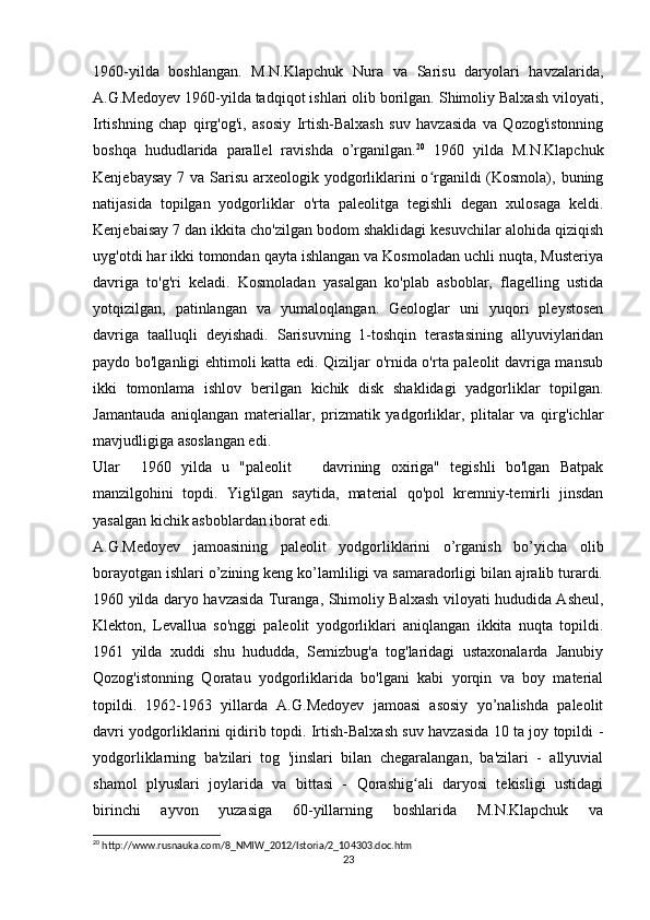 1960-yilda   boshlangan.   M.N.Klapchuk   Nura   va   Sarisu   daryolari   havzalarida,
A.G.Medoyev 1960-yilda tadqiqot ishlari olib borilgan. Shimoliy Balxash viloyati,
Irtishning   chap   qirg'og'i,   asosiy   Irtish-Balxash   suv   havzasida   va   Qozog'istonning
boshqa   hududlarida   parallel   ravishda   o’rganilgan. 20
  1960   yilda   M.N.Klapchuk
Kenjebaysay 7 va Sarisu arxeologik yodgorliklarini  o rganildi (Kosmola), buningʻ
natijasida   topilgan   yodgorliklar   o'rta   paleolitga   tegishli   degan   xulosaga   keldi.
Kenjebaisay 7 dan ikkita cho'zilgan bodom shaklidagi kesuvchilar alohida qiziqish
uyg'otdi har ikki tomondan qayta ishlangan va Kosmoladan uchli nuqta, Musteriya
davriga   to'g'ri   keladi.   Kosmoladan   yasalgan   ko'plab   asboblar,   flagelling   ustida
yotqizilgan,   patinlangan   va   yumaloqlangan.   Geologlar   uni   yuqori   pleystosen
davriga   taalluqli   deyishadi.   Sarisuvning   1-toshqin   terastasining   allyuviylaridan
paydo bo'lganligi ehtimoli katta edi. Qiziljar o'rnida o'rta paleolit davriga mansub
ikki   tomonlama   ishlov   berilgan   kichik   disk   shaklidagi   yadgorliklar   topilgan.
Jamantauda   aniqlangan   materiallar,   prizmatik   yadgorliklar,   plitalar   va   qirg'ichlar
mavjudligiga asoslangan edi.
Ular     1960   yilda   u   "paleolit       davrining   oxiriga"   tegishli   bo'lgan   Batpak
manzilgohini   topdi.   Yig'ilgan   saytida,   material   qo'pol   kremniy-temirli   jinsdan
yasalgan kichik asboblardan iborat edi. 
A.G.Medoyev   jamoasining   paleolit   yodgorliklarini   o’rganish   bo’yicha   olib
borayotgan ishlari o’zining keng ko’lamliligi va samaradorligi bilan ajralib turardi.
1960 yilda daryo havzasida Turanga, Shimoliy Balxash viloyati hududida Asheul,
Klekton,   Levallua   so'nggi   paleolit   yodgorliklari   aniqlangan   ikkita   nuqta   topildi.
1961   yilda   xuddi   shu   hududda,   Semizbug'a   tog'laridagi   ustaxonalarda   Janubiy
Qozog'istonning   Qoratau   yodgorliklarida   bo'lgani   kabi   yorqin   va   boy   material
topildi.   1962-1963   yillarda   A.G.Medoyev   jamoasi   asosiy   yo’nalishda   paleolit
davri yodgorliklarini qidirib topdi. Irtish-Balxash suv havzasida 10 ta joy topildi -
yodgorliklarning   ba'zilari   tog   'jinslari   bilan   chegaralangan,   ba'zilari   -   allyuvial
shamol   plyuslari   joylarida   va   bittasi   -   Qorashig ali   daryosi   tekisligi   ustidagi	
ʻ
birinchi   ayvon   yuzasiga   60-yillarning   boshlarida   M.N.Klapchuk   va
20
 http://www.rusnauka.com/8_NMIW_2012/Istoria/2_104303.doc.htm
23 