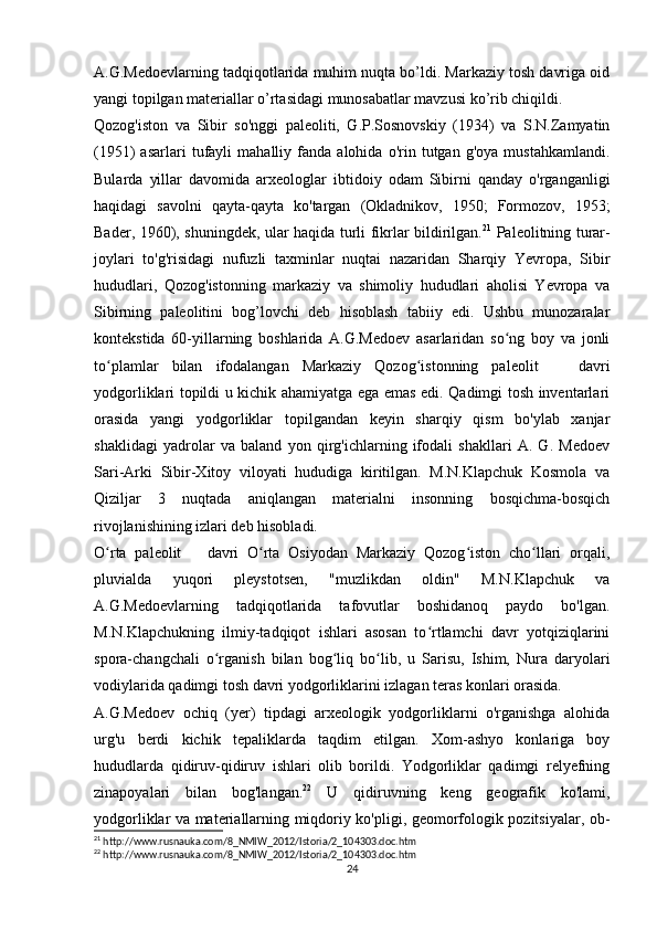 A.G.Medoevlarning tadqiqotlarida muhim nuqta bo’ldi. Markaziy tosh davriga oid
yangi topilgan materiallar o’rtasidagi munosabatlar mavzusi ko’rib chiqildi.
Qozog'iston   va   Sibir   so'nggi   paleoliti,   G.P.Sosnovskiy   (1934)   va   S.N.Zamyatin
(1951)   asarlari   tufayli   mahalliy  fanda   alohida   o'rin   tutgan  g'oya   mustahkamlandi.
Bularda   yillar   davomida   arxeologlar   ibtidoiy   odam   Sibirni   qanday   o'rganganligi
haqidagi   savolni   qayta-qayta   ko'targan   (Okladnikov,   1950;   Formozov,   1953;
Bader, 1960), shuningdek, ular haqida turli fikrlar bildirilgan. 21
  Paleolitning turar-
joylari   to'g'risidagi   nufuzli   taxminlar   nuqtai   nazaridan   Sharqiy   Yevropa,   Sibir
hududlari,   Qozog'istonning   markaziy   va   shimoliy   hududlari   aholisi   Yevropa   va
Sibirning   paleolitini   bog’lovchi   deb   hisoblash   tabiiy   edi.   Ushbu   munozaralar
kontekstida   60-yillarning   boshlarida   A.G.Medoev   asarlaridan   so ng   boy   va   jonliʻ
to plamlar   bilan   ifodalangan   Markaziy   Qozog istonning   paleolit       davri	
ʻ ʻ
yodgorliklari topildi u kichik ahamiyatga ega emas edi. Qadimgi tosh inventarlari
orasida   yangi   yodgorliklar   topilgandan   keyin   sharqiy   qism   bo'ylab   xanjar
shaklidagi   yadrolar   va   baland   yon   qirg'ichlarning   ifodali   shakllari   A.   G.   Medoev
Sari-Arki   Sibir-Xitoy   viloyati   hududiga   kiritilgan.   M.N.Klapchuk   Kosmola   va
Qiziljar   3   nuqtada   aniqlangan   materialni   insonning   bosqichma-bosqich
rivojlanishining izlari deb hisobladi.
O rta   paleolit       davri   O rta   Osiyodan   Markaziy   Qozog iston   cho llari   orqali,
ʻ ʻ ʻ ʻ
pluvialda   yuqori   pleystotsen,   "muzlikdan   oldin"   M.N.Klapchuk   va
A.G.Medoevlarning   tadqiqotlarida   tafovutlar   boshidanoq   paydo   bo'lgan.
M.N.Klapchukning   ilmiy-tadqiqot   ishlari   asosan   to rtlamchi   davr   yotqiziqlarini	
ʻ
spora-changchali   o rganish   bilan   bog liq   bo lib,   u   Sarisu,   Ishim,   Nura   daryolari	
ʻ ʻ ʻ
vodiylarida qadimgi tosh davri yodgorliklarini izlagan teras konlari orasida.
A.G.Medoev   ochiq   (yer)   tipdagi   arxeologik   yodgorliklarni   o'rganishga   alohida
urg'u   berdi   kichik   tepaliklarda   taqdim   etilgan.   Xom-ashyo   konlariga   boy
hududlarda   qidiruv-qidiruv   ishlari   olib   borildi.   Yodgorliklar   qadimgi   relyefning
zinapoyalari   bilan   bog'langan. 22
  U   qidiruvning   keng   geografik   ko'lami,
yodgorliklar va materiallarning miqdoriy ko'pligi, geomorfologik pozitsiyalar, ob-
21
 http://www.rusnauka.com/8_NMIW_2012/Istoria/2_104303.doc.htm
22
 http://www.rusnauka.com/8_NMIW_2012/Istoria/2_104303.doc.htm
24 
