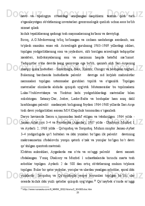 havo   va   tipologiya   o'rtasidagi   aniqlangan   naqshlarni   taxmin   qildi   turli
o'rganilayotgan ob'ektlarning inventarlari geoxronologik qurilish uchun asos bo'lib
xizmat qiladi
kichik tepaliklarning qadimgi tosh majmualarining ko'lami va davriyligi.
Biroq,   A.G.Medoevning   to'liq   bo'lmagan   va   ixcham   nashrlariga   asoslanib,   uni
to'plash   mumkin   emas   edi.   Arxeologik   guruhning   1963–1969   yillardagi   ishlari,
topilgan  yodgorliklarning   soni   va  joylashuvi,   olib   borilgan   arxeologik   tadqiqotlar
xarakteri,   kolleksiyalarning   soni   va   mazmuni   haqida   batafsil   ma’lumot.
Tadqiqotlar   o'sha   davrda   keng   qamrovga   ega   bo'lib,   qamrab   oldi   Sari-Arqaning
sharqiy qismi hududlari - Semizbug'a, Bale, Xontov, Chingiz va boshqalar tog'lari.
Bularning   barchasida   hududlarda   paleolit       davriga   oid   ko'plab   mahsulotlar
namunalari   topilgan   ustaxonalar   guruhlari   topildi   va   o'rganildi.   Topilgan
materiallar   olimlarda   alohida   qiziqish   uyg'otdi.   Mutaxassislar   bu   topilmalarni
Luka-Vrublevetskaya   va   Yashtux   kabi   yodgorliklardagi   materiallar   bilan
solishtirgan.   Sataniy-Dar,   Jraber,   Lashe-Balta   va   boshqalar   ham   aniq   dalil
hisoblangan paleolit   madaniyati birligining foydasi 1964-1968 yillarda Sari-Arqa
tosh davri yodgorliklari asosan M.N.Klapchuk tomonidan o rganiladi.ʻ
Daryo   havzasida   Sarisu   u   tomonidan   kashf   etilgan   va   tekshirilgan:   1964   yilda   -
Jaman-Aibat   joyi  3–4  va Perederjka (Agaidar),  1967 yilda  -  Obalysoy,  Muzbel  1
va Aydarli 2, 1968 yilda - Qo'squduq  va Sorquduq. Muhim miqdor  Jaman-Aybat
3–4   yodgorligida   qo l   boltalari   va   ikki   yuzalari   bo lgan   ilk   paleolit       davrining	
ʻ ʻ
makrosanoatini   ifodalovchi   yorqin   qatorli   o zak   va   yoriqlar   bo lgan   bo r   davri	
ʻ ʻ ʻ
qo shilgan qumtosh materiali.	
ʻ
Klekton   ankoshlari,   Aygadarda   esa   o rta   va   so nggi   paleolit       davri   sanoati	
ʻ ʻ
ifodalangan.   Yoniq   Obalisoy   va   Muzbel   1   uchastkalarida   birinchi   marta   tosh
asboblar   topilgan.   Aydarli   2   da   500   dan   ortiq   ob'ektlarning   muhim   to'plami
topilgan. Bular bir qator yadrolar, yoriqlar va ulardan yasalgan asboblar, spiral ikki
yuzalardir.   Sorquduq   va   Qo squduqda   yasper   buyumlari   topilgan   bo lib,   ular	
ʻ ʻ
orasida kichik ikki yuzli qatorlar qiziqish uyg otgan.	
ʻ 23
  Qo’naybek o’rnida so’nggi
23
 http://www.rusnauka.com/8_NMIW_2012/Istoria/2_104303.doc.htm
25 